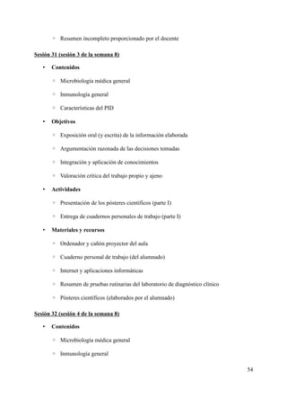 ◦ Resumen incompleto proporcionado por el docente
Sesión 31 (sesión 3 de la semana 8)
• Contenidos
◦ Microbiología médica general
◦ Inmunología general
◦ Características del PID
• Objetivos
◦ Exposición oral (y escrita) de la información elaborada
◦ Argumentación razonada de las decisiones tomadas
◦ Integración y aplicación de conocimientos
◦ Valoración crítica del trabajo propio y ajeno
• Actividades
◦ Presentación de los pósteres científicos (parte I)
◦ Entrega de cuadernos personales de trabajo (parte I)
• Materiales y recursos
◦ Ordenador y cañón proyector del aula
◦ Cuaderno personal de trabajo (del alumnado)
◦ Internet y aplicaciones informáticas
◦ Resumen de pruebas rutinarias del laboratorio de diagnóstico clínico
◦ Pósteres científicos (elaborados por el alumnado)
Sesión 32 (sesión 4 de la semana 8)
• Contenidos
◦ Microbiología médica general
◦ Inmunología general
54
 