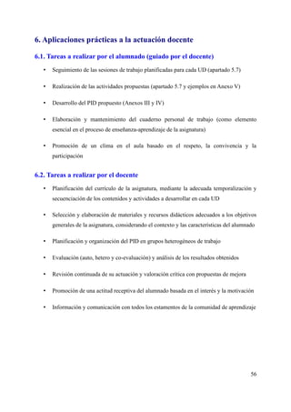 6. Aplicaciones prácticas a la actuación docente
6.1. Tareas a realizar por el alumnado (guiado por el docente)
• Seguimiento de las sesiones de trabajo planificadas para cada UD (apartado 5.7)
• Realización de las actividades propuestas (apartado 5.7 y ejemplos en Anexo V)
• Desarrollo del PID propuesto (Anexos III y IV)
• Elaboración y mantenimiento del cuaderno personal de trabajo (como elemento
esencial en el proceso de enseñanza-aprendizaje de la asignatura)
• Promoción de un clima en el aula basado en el respeto, la convivencia y la
participación
6.2. Tareas a realizar por el docente
• Planificación del currículo de la asignatura, mediante la adecuada temporalización y
secuenciación de los contenidos y actividades a desarrollar en cada UD
• Selección y elaboración de materiales y recursos didácticos adecuados a los objetivos
generales de la asignatura, considerando el contexto y las características del alumnado
• Planificación y organización del PID en grupos heterogéneos de trabajo
• Evaluación (auto, hetero y co-evaluación) y análisis de los resultados obtenidos
• Revisión continuada de su actuación y valoración crítica con propuestas de mejora
• Promoción de una actitud receptiva del alumnado basada en el interés y la motivación
• Información y comunicación con todos los estamentos de la comunidad de aprendizaje
56
 