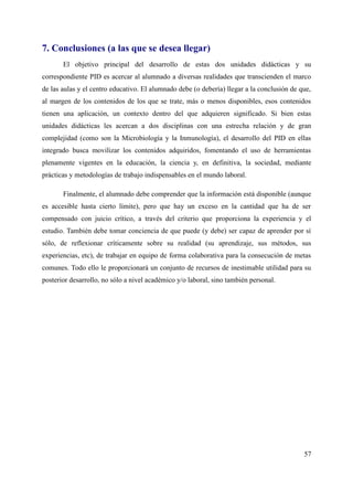 7. Conclusiones (a las que se desea llegar)
El objetivo principal del desarrollo de estas dos unidades didácticas y su
correspondiente PID es acercar al alumnado a diversas realidades que transcienden el marco
de las aulas y el centro educativo. El alumnado debe (o debería) llegar a la conclusión de que,
al margen de los contenidos de los que se trate, más o menos disponibles, esos contenidos
tienen una aplicación, un contexto dentro del que adquieren significado. Si bien estas
unidades didácticas les acercan a dos disciplinas con una estrecha relación y de gran
complejidad (como son la Microbiología y la Inmunología), el desarrollo del PID en ellas
integrado busca movilizar los contenidos adquiridos, fomentando el uso de herramientas
plenamente vigentes en la educación, la ciencia y, en definitiva, la sociedad, mediante
prácticas y metodologías de trabajo indispensables en el mundo laboral.
Finalmente, el alumnado debe comprender que la información está disponible (aunque
es accesible hasta cierto límite), pero que hay un exceso en la cantidad que ha de ser
compensado con juicio crítico, a través del criterio que proporciona la experiencia y el
estudio. También debe tomar conciencia de que puede (y debe) ser capaz de aprender por sí
sólo, de reflexionar críticamente sobre su realidad (su aprendizaje, sus métodos, sus
experiencias, etc), de trabajar en equipo de forma colaborativa para la consecución de metas
comunes. Todo ello le proporcionará un conjunto de recursos de inestimable utilidad para su
posterior desarrollo, no sólo a nivel académico y/o laboral, sino también personal.
57
 