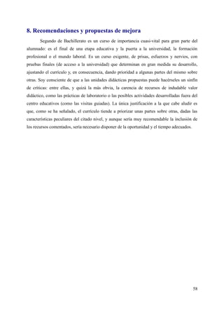 8. Recomendaciones y propuestas de mejora
Segundo de Bachillerato es un curso de importancia cuasi-vital para gran parte del
alumnado: es el final de una etapa educativa y la puerta a la universidad, la formación
profesional o el mundo laboral. Es un curso exigente, de prisas, esfuerzos y nervios, con
pruebas finales (de acceso a la universidad) que determinan en gran medida su desarrollo,
ajustando el currículo y, en consecuencia, dando prioridad a algunas partes del mismo sobre
otras. Soy consciente de que a las unidades didácticas propuestas puede hacérseles un sinfín
de críticas: entre ellas, y quizá la más obvia, la carencia de recursos de indudable valor
didáctico, como las prácticas de laboratorio o las posibles actividades desarrolladas fuera del
centro educativos (como las visitas guiadas). La única justificación a la que cabe aludir es
que, como se ha señalado, el currículo tiende a priorizar unas partes sobre otras, dadas las
características peculiares del citado nivel, y aunque sería muy recomendable la inclusión de
los recursos comentados, sería necesario disponer de la oportunidad y el tiempo adecuados.
58
 