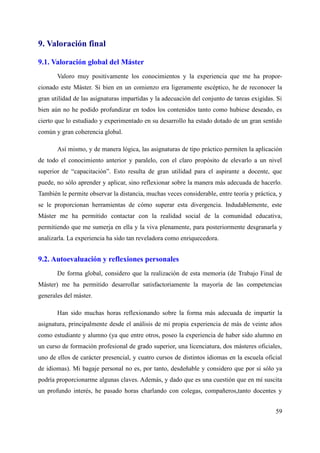 9. Valoración final
9.1. Valoración global del Máster
Valoro muy positivamente los conocimientos y la experiencia que me ha propor-
cionado este Máster. Si bien en un comienzo era ligeramente escéptico, he de reconocer la
gran utilidad de las asignaturas impartidas y la adecuación del conjunto de tareas exigidas. Si
bien aún no he podido profundizar en todos los contenidos tanto como hubiese deseado, es
cierto que lo estudiado y experimentado en su desarrollo ha estado dotado de un gran sentido
común y gran coherencia global.
Así mismo, y de manera lógica, las asignaturas de tipo práctico permiten la aplicación
de todo el conocimiento anterior y paralelo, con el claro propósito de elevarlo a un nivel
superior de “capacitación”. Esto resulta de gran utilidad para el aspirante a docente, que
puede, no sólo aprender y aplicar, sino reflexionar sobre la manera más adecuada de hacerlo.
También le permite observar la distancia, muchas veces considerable, entre teoría y práctica, y
se le proporcionan herramientas de cómo superar esta divergencia. Indudablemente, este
Máster me ha permitido contactar con la realidad social de la comunidad educativa,
permitiendo que me sumerja en ella y la viva plenamente, para posteriormente desgranarla y
analizarla. La experiencia ha sido tan reveladora como enriquecedora.
9.2. Autoevaluación y reflexiones personales
De forma global, considero que la realización de esta memoria (de Trabajo Final de
Máster) me ha permitido desarrollar satisfactoriamente la mayoría de las competencias
generales del máster.
Han sido muchas horas reflexionando sobre la forma más adecuada de impartir la
asignatura, principalmente desde el análisis de mi propia experiencia de más de veinte años
como estudiante y alumno (ya que entre otros, poseo la experiencia de haber sido alumno en
un curso de formación profesional de grado superior, una licenciatura, dos másteres oficiales,
uno de ellos de carácter presencial, y cuatro cursos de distintos idiomas en la escuela oficial
de idiomas). Mi bagaje personal no es, por tanto, desdeñable y considero que por sí sólo ya
podría proporcionarme algunas claves. Además, y dado que es una cuestión que en mí suscita
un profundo interés, he pasado horas charlando con colegas, compañeros,tanto docentes y
59
 
