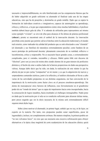 necesaria e imprescindiblemente, no sólo familiarizado con las competencias básicas que ha
de haber adquirido en grado suficiente su alumnado al finalizar cada una de las etapas
educativas, sino que ha de poseerlas y dominarlas en grado notable. Dado que se espera la
formación de individuos creativos e imaginativos, capaces de autorregular su aprendizaje,
críticos y reflexivos, a la par que emprendedores (entre otras muchas habilidades), el profesor
también deberá hacer gala de ellas. Y si además de utilizarlas para representarse así mismo
como ejemplo “viviente”, se sirve de ellas para alcanzar el fin último de práctica profesional
(educar), pronto se encontrará ante el umbral de la innovación docente. La innovación
percibida como puente que permite salvar el desfase entre la educación tradicional y el mundo
real exterior, como indicador de calidad del producto que se está ofreciendo a una “clientela”
(el alumnado y sus familias) de naturaleza extremadamente peculiar, como bandera de un
nuevo prototipo de profesional docente: plenamente consciente de su realidad, reflexivo e
inconformista, crítico y responsable. No es necesario hacer grandes cosas, o extremadamente
complicadas, pero sí variadas, razonables y eficaces. Habrá quien tilde este discurso de
"efectista", pero son ya cerca de treinta años siendo alumno de un gran número de profesores
distintos y el hecho de estar a ambos lados de la barrera proporciona sin duda una perspectiva
valiosa. Aunque debo decir que ha sido, sin duda, la realización de este máster la que ha
abierto de par en par ciertas "compuertas" en mi mente: y es que la adquisición de nuevos y
sorprendentes contenidos teóricos, junto a la reflexión y el análisis efectuados al llevar a cabo
varias de las actividades propuestas en sus distintas asignaturas, me han convencido de la
importancia de la motivación como factor clave en el proceso enseñanza-aprendizaje. Sin
ánimo de menospreciar otros factores de influencia, creo fervientemente en el grandísimo
poder de ese “estado de ánimo” que es capaz de impulsarnos hacia cotas insospechadas, hacia
la consecución de logros inauditos, hacia resultados y/o hallazgos inimaginables. Nadie pone
en duda que la motivación por sí sola no es condición suficiente para alcanzar dichas metas,
pero pocos negarán que sin la dosis necesaria de la misma será extremadamente difícil
siquiera intuir dicho logro.
Sobre cómo motivar al alumnado, en primer lugar, señalar que no soy, ni de lejos, un
experto en la materia. Por tanto, mis propuestas pueden sonar superficiales, pecar de
ingenuidad o, incluso, ser completamente erróneas. De manera simplista, la primera podría ser
“no nos volvamos locos”: no creo que sea necesaria una excesiva sofisticación para ofrecer
alternativas a la típica clase magistral de corte academicista de las educación clásica; quizá
6
 