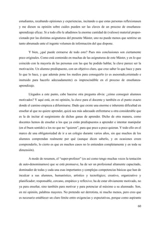 estudiantes, recabando opiniones y experiencias, incitando a que estas personas reflexionasen
y me diesen su opinión sobre cuáles pueden ser las claves de un proceso de enseñanza-
aprendizaje eficaz. Si a todo ello le añadimos la enorme cantidad de (valioso) material propor-
cionado por las distintas asignaturas del presente Máster, uno no puede menos que sentirse un
tanto abrumado ante el ingente volumen de información del que dispone.
Y bien, ¿qué puede extraerse de todo esto? Pues mis conclusiones son ciertamente
poco originales. Como está contenido en muchas de las asignaturas de este Máster, y en lo que
coincido con la mayoría de las personas con las que he podido hablar, la clave parece ser la
motivación. Un alumno predispuesto, con un objetivo claro, que cree saber lo que hace y para
lo que lo hace, y que además pone los medios para conseguirlo (o es asesorado,orientado e
instruido para hacerlo adecuadamente) es imprescindible en el proceso de enseñanza-
aprendizaje.
Llegados a este punto, cabe hacerse otra pregunta obvia: ¿cómo conseguir alumnos
motivados? Y aquí está, en mi opinión, la clave para el docente y también es el punto exacto
donde el camino empieza a difuminarse. Dado que existe una enorme e inherente dificultad en
enseñar al que no quiere aprender, quizá sea más adecuado enfrentarse a otra considerable que
es la de incitar al surgimiento de dichas ganas de aprender. Dicho de otra manera, como
docentes hemos de enseñar a los que ya están predispuestos a aprender e intentar manipular
(en el buen sentido) a los no que no “quieren”, para que poco a poco quieran. Y todo ello en el
marco de una obligatoriedad de ir a un colegio durante varios años, sin que muchos de los
alumnos comprendan realmente por qué (aunque dicen saberlo, y en ocasiones creen
comprenderlo, lo cierto es que en muchos casos no lo entienden completamente y en toda su
dimensión).
A modo de resumen, el “super-profesor” (es así como tengo muchas veces la tentación
de auto-denominarnos) que se está promueve, ha de ser un profesional altamente capacitado,
dominador de todas y cada una esas importantes y complejas competencias básicas que han de
inculcar a sus alumnos, humanístico, artístico y tecnológico; creativo, organizativo y
planificador; responsable, cercano, empático y reflexivo; ha de estar obviamente motivado, no
ya para enseñar, sino también para motivar y para potenciar al máximo a su alumnado. Son,
en mi opinión, palabras mayores. No pretendo ser derrotista, ni mucho menos, pero creo que
es necesario establecer un claro límite entre exigencias y expectativas, porque como aspirante
60
 
