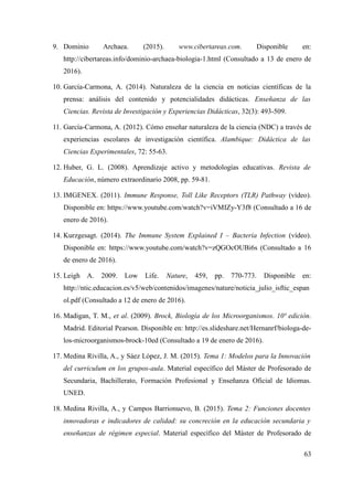 9. Dominio Archaea. (2015). www.cibertareas.com. Disponible en:
http://cibertareas.info/dominio-archaea-biologia-1.html (Consultado a 13 de enero de
2016).
10. García-Carmona, A. (2014). Naturaleza de la ciencia en noticias científicas de la
prensa: análisis del contenido y potencialidades didácticas. Enseñanza de las
Ciencias. Revista de Investigación y Experiencias Didácticas, 32(3): 493-509.
11. García-Carmona, A. (2012). Cómo enseñar naturaleza de la ciencia (NDC) a través de
experiencias escolares de investigación científica. Alambique: Didáctica de las
Ciencias Experimentales, 72: 55-63.
12. Huber, G. L. (2008). Aprendizaje activo y metodologías educativas. Revista de
Educación, número extraordinario 2008, pp. 59-81.
13. IMGENEX. (2011). Immune Response, Toll Like Receptors (TLR) Pathway (vídeo).
Disponible en: https://www.youtube.com/watch?v=iVMIZy-Y3f8 (Consultado a 16 de
enero de 2016).
14. Kurzgesagt. (2014). The Immune System Explained I – Bacteria Infection (vídeo).
Disponible en: https://www.youtube.com/watch?v=zQGOcOUBi6s (Consultado a 16
de enero de 2016).
15. Leigh A. 2009. Low Life. Nature, 459, pp. 770-773. Disponible en:
http://ntic.educacion.es/v5/web/contenidos/imagenes/nature/noticia_julio_isftic_espan
ol.pdf (Consultado a 12 de enero de 2016).
16. Madigan, T. M., et al. (2009). Brock, Biología de los Microorganismos. 10ª edición.
Madrid. Editorial Pearson. Disponible en: http://es.slideshare.net/Hernanrf/biologa-de-
los-microorganismos-brock-10ed (Consultado a 19 de enero de 2016).
17. Medina Rivilla, A., y Sáez López, J. M. (2015). Tema 1: Modelos para la Innovación
del curriculum en los grupos-aula. Material específico del Máster de Profesorado de
Secundaria, Bachillerato, Formación Profesional y Enseñanza Oficial de Idiomas.
UNED.
18. Medina Rivilla, A., y Campos Barrionuevo, B. (2015). Tema 2: Funciones docentes
innovadoras e indicadores de calidad: su concreción en la educación secundaria y
enseñanzas de régimen especial. Material específico del Máster de Profesorado de
63
 