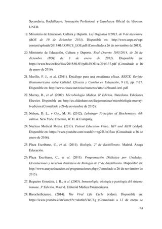 Secundaria, Bachillerato, Formación Profesional y Enseñanza Oficial de Idiomas.
UNED.
19. Ministerio de Educación, Cultura y Deporte. Ley Orgánica 8/2013, de 9 de diciembre
(BOE de 10 de diciembre 2013). Disponible en: http://www.anpe.es/wp-
content/uploads/2013/01/LOMCE_LOE.pdf (Consultado a 26 de noviembre de 2015).
20. Ministerio de Educación, Cultura y Deporte. Real Decreto 1105/2014, de 26 de
diciembre (BOE de 3 de enero de 2015). Disponible en:
https://www.boe.es/boe/dias/2015/01/03/pdfs/BOE-A-2015-37.pdf (Consultado a 16
de enero de 2016).
21. Murillo, F. J., et al. (2011). Decálogo para una enseñanza eficaz. REICE, Revista
Iberoamericana sobre Calidad, Eficacia y Cambio en Educación, 9 (1), pp. 7-27.
Disponible en: http://www.rinace.net/reice/numeros/arts/vol9num1/art1.pdf
22. Murray, R., et al. (2009). Microbiología Médica. 6ª Edición. Barcelona. Ediciones
Elsevier. Disponible en: http://es.slideshare.net/diegomuniozz/microbiologia-murray-
6-edicion (Consultado a 26 de noviembre de 2015).
23. Nelson, D. L., y Cox, M. M. (2012). Lehninger Principles of Biochemistry. 6th
edition. New York. Freeman, W. H. & Company.
24. Nucleus Medical Media. (2013). Patient Education Video: HIV and AIDS (vídeo).
Disponible en: https://www.youtube.com/watch?v=ng22Ucr33aw (Consultado a 16 de
enero de 2016).
25. Plaza Escribano, C., et al. (2011). Biología, 2º de Bachillerato. Madrid. Anaya
Educación.
26. Plaza Escribano, C., et al. (2011). Programación Didáctica por Unidades.
Orientaciones y recursos didácticos de Biología de 2º de Bachillerato. Disponible en:
http://www.anayaeducacion.es/programaciones.php (Consultado a 26 de noviembre de
2015).
27. Regueiro González, J. R., et al. (2003). Inmunología: biología y patología del sistema
inmune. 3ª Edición. Madrid. Editorial Médica Panamericana.
28. RicochetScience. (2014). The Viral Life Cycle (vídeo). Disponible en:
https://www.youtube.com/watch?v=uIut0oVWCEg (Consultado a 12 de enero de
64
 