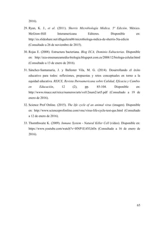 2016).
29. Ryan, K. J., et al. (2011). Sherris Microbiología Médica. 5ª Edición. México.
McGraw-Hill Interamericana Editores. Disponible en:
http://es.slideshare.net/dfaguilera06/microbiologa-mdica-de-sherris-5ta-edicin
(Consultado a 26 de noviembre de 2015).
30. Rojas E. (2008). Estructura bacteriana. Blog ECA, Dominio Eubacterias. Disponible
en: http://eca-ensenanzamedia-biologia.blogspot.com.es/2008/12/biologa-celular.html
(Consultado a 13 de enero de 2016).
31. Sánchez-Santamaría, J. y Ballester Vila, M. G. (2014). Desarrollando el éxito
educativo para todos: reflexiones, propuestas y retos conceptuales en torno a la
equidad educativa. REICE, Revista Iberoamericana sobre Calidad, Eficacia y Cambio
en Educación, 12 (2), pp. 85-104. Disponible en:
http://www.rinace.net/reice/numeros/arts/vol12num2/art5.pdf (Consultado a 19 de
enero de 2016).
32. Science Prof Online. (2015). The life cycle of an animal virus (imagen). Disponible
en: http://www.scienceprofonline.com/vmc/virus-life-cycle-test-qus.html (Consultado
a 12 de enero de 2016).
33. Thornthwaite K. (2009). Inmune System - Natural Killer Cell (vídeo). Disponible en:
https://www.youtube.com/watch?v=HNP1EAYLhOs (Consultado a 16 de enero de
2016).
65
 