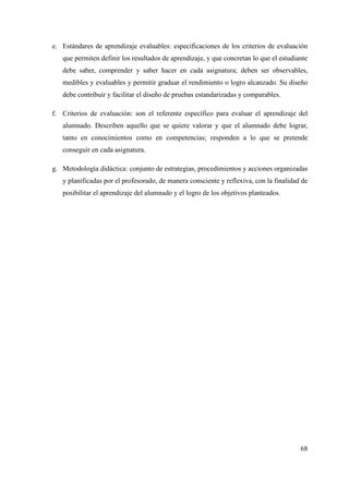 e. Estándares de aprendizaje evaluables: especificaciones de los criterios de evaluación
que permiten definir los resultados de aprendizaje, y que concretan lo que el estudiante
debe saber, comprender y saber hacer en cada asignatura; deben ser observables,
medibles y evaluables y permitir graduar el rendimiento o logro alcanzado. Su diseño
debe contribuir y facilitar el diseño de pruebas estandarizadas y comparables.
f. Criterios de evaluación: son el referente específico para evaluar el aprendizaje del
alumnado. Describen aquello que se quiere valorar y que el alumnado debe lograr,
tanto en conocimientos como en competencias; responden a lo que se pretende
conseguir en cada asignatura.
g. Metodología didáctica: conjunto de estrategias, procedimientos y acciones organizadas
y planificadas por el profesorado, de manera consciente y reflexiva, con la finalidad de
posibilitar el aprendizaje del alumnado y el logro de los objetivos planteados.
68
 