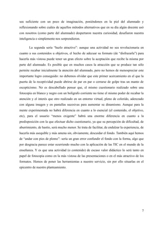 sea suficiente con un poco de imaginación, poniéndonos en la piel del alumnado y
reflexionando sobre cuáles de aquellos métodos alternativos que en su día algún docente usó
con nosotros (como parte del alumnado) despertaron nuestra curiosidad, desafiaron nuestra
inteligencia o simplemente nos sorprendieron.
La segunda sería “hazlo atractivo”: aunque una actividad no sea revolucionaria en
cuanto a sus contenidos u objetivos, el hecho de adecuar su formato (de “disfrazarla”) para
hacerla más vistosa puede tener un gran efecto sobre la aceptación que recibe la misma por
parte del alumnado. Es posible que en muchos casos la atracción que se produce tan sólo
permite recabar inicialmente la atención del alumnado, pero no hemos de menospreciar este
importante logro conseguido: no debemos olvidar que este primer acercamiento en el que la
puerta de la receptividad puede abrirse de par en par o cerrarse de golpe tras un manto de
escepticismo. No es descabellado pensar que, el mismo cuestionario realizado sobre una
fotocopia en blanco y negro con un bolígrafo corriente no tiene el mismo poder de recabar la
atención y el interés que otro realizado en un entorno virtual, pleno de colorido, aderezado
con alguna imagen y en pantallas sucesivas para aumentar su dinamismo. Aunque para la
mente experimentada no habrá diferencia en cuanto a lo esencial (el contenido, el objetivo,
etc), para el usuario “menos exigente” habrá una enorme diferencia en cuanto a la
predisposición con la que efectuar dicho cuestionario, ya que su percepción de dificultad, de
aburrimiento, de hastío, será mucho menor. Se trata de facilitar, de endulzar la experiencia, de
hacerla más asequible y más amena sin, obviamente, descuidar el fondo. También aquí hemos
de “andar con pies de plomo”: sería un gran error confundir el fondo con la forma, algo que
por desgracia parece estar ocurriendo mucho con la aplicación de las TIC en el mundo de la
enseñanza. Y es que una actividad (o contenido) de escaso valor didáctico lo será tanto en
papel de fotocopia como en la más vistosa de las presentaciones o en el más atractivo de los
formatos. Hemos de poner las herramientas a nuestro servicio, sin por ello situarlas en el
epicentro de nuestro planteamiento.
7
 
