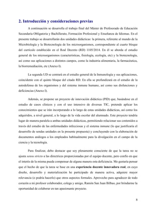 2. Introducción y consideraciones previas
A continuación se desarrolla el trabajo final del Máster de Profesorado de Educación
Secundaria Obligatoria y Bachillerato, Formación Profesional y Enseñanza de Idiomas. En el
presente trabajo se desarrollarán dos unidades didácticas: la primera, referente al mundo de la
Microbiología y la Biotecnología de los microorganismos, correspondiente al cuarto bloque
del currículo establecido en el Real Decreto (RD) 1105/2014. En él se aborda el estudio
general de los microorganismos (características, fisiología, ecología, etc) y la biotecnología,
así como sus aplicaciones a distintos campos, como la industria alimentaria, la farmacéutica,
la biorremediación, etc (Anexo I).
La segunda UD se centrará en el estudio general de la Inmunología y sus aplicaciones,
coincidente con el quinto bloque del citado RD. En ella se profundizará en el estudio de la
autodefensa de los organismos y del sistema inmune humano, así como sus disfunciones y
deficiencias (Anexo I).
Además, se propone un proyecto de innovación didáctica (PID) que, basándose en el
estudio de casos clínicos y con el uso intensivo de diversas TIC, pretende aplicar los
conocimientos que se irán incorporando a lo largo de estas unidades didácticas, así como los
adquiridos, a nivel general, a lo largo de la vida escolar del alumnado. Este proyecto tendría
lugar de manera paralela a ambas unidades didácticas, permitiendo relacionar sus contenidos a
través del estudio de las enfermedades infecciosas y el sistema inmune (lo que justificaría el
desarrollo de sendas unidades en la presente propuesta) y concluyendo con la elaboración de
documentos análogos a los empleados habitualmente para la divulgación en el campo de la
ciencia y la tecnología.
Para finalizar, debo destacar que soy plenamente consciente de que la tarea no se
ajusta sensu stricto a las directrices proporcionadas por el equipo docente, pero confío en que
el interés de la misma pueda compensar de alguna manera esta deficiencia. Me gustaría pensar
que el hecho de que la tarea se base en una experiencia docente innovadora real, en cuyo
diseño, desarrollo y materialización he participado de manera activa, adquiere mayor
relevancia (o podría hacerlo) que otros aspectos formales. Aprovecho para agradecer de todo
corazón a mi profesor colaborador, colega y amigo, Ramón San Juan Bilbao, por brindarme la
oportunidad de colaborar en tan apasionante proyecto.
8
 