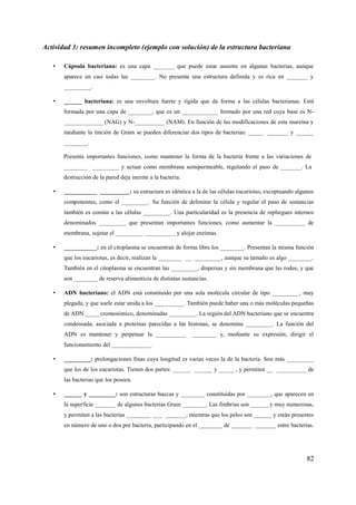 Actividad 3: resumen incompleto (ejemplo con solución) de la estructura bacteriana
• Cápsula bacteriana: es una capa _______ que puede estar ausente en algunas bacterias, aunque
aparece en casi todas las ________. No presenta una estructura definida y es rica en _______ y
_________.
• ______ bacteriana: es una envoltura fuerte y rígida que da forma a las células bacterianas. Está
formada por una capa de ________, que es un ____________ formado por una red cuya base es N-
_____________ (NAG) y N-__________ (NAM). En función de las modificaciones de esta mureína y
mediante la tinción de Gram se pueden diferenciar dos tipos de bacterias: _____ _______ y ______
________.
Presenta importantes funciones, como mantener la forma de la bacteria frente a las variaciones de
________ _________ y actuar como membrana semipermeable, regulando el paso de _______. La
destrucción de la pared deja inerme a la bacteria.
• ___________ __________: su estructura es idéntica a la de las células eucariotas, exceptuando algunos
componentes, como el _________. Su función de delimitar la célula y regular el paso de sustancias
también es común a las células _________. Una particularidad es la presencia de repliegues internos
denominados _________ que presentan importantes funciones, como aumentar la __________ de
membrana, sujetar el _________ __________ y alojar enzimas.
• ___________: en el citoplasma se encuentran de forma libre los ________. Presentan la misma función
que los eucariotas, es decir, realizan la ________ __ _________, aunque su tamaño es algo ________.
También en el citoplasma se encuentran las _________, dispersas y sin membrana que las rodee, y que
son ________ de reserva alimenticia de distintas sustancias.
• ADN bacteriano: el ADN está constituido por una sola molécula circular de tipo _________, muy
plegada, y que suele estar unida a los __________. También puede haber una o más moléculas pequeñas
de ADN _____cromosómico, denominadas _________. La región del ADN bacteriano que se encuentra
condensada, asociada a proteínas parecidas a las histonas, se denomina _________. La función del
ADN es mantener y perpetuar la __________ ________ y, mediante su expresión, dirigir el
funcionamiento del _____________.
• _________: prolongaciones finas cuya longitud es varias veces la de la bacteria. Son más _________
que los de los eucariotas. Tienen dos partes: ______ ______ y _____ , y permiten __ __________ de
las bacterias que los poseen.
• ______ y _________: son estructuras huecas y ________ constituidas por ________, que aparecen en
la superficie _______ de algunas bacterias Gram ________. Las fimbrias son ______ y muy numerosas,
y permiten a las bacterias ________ ___ _______, mientras que los pelos son ______ y están presentes
en número de uno o dos por bacteria, participando en el ________ de _______ _______ entre bacterias.
82
 
