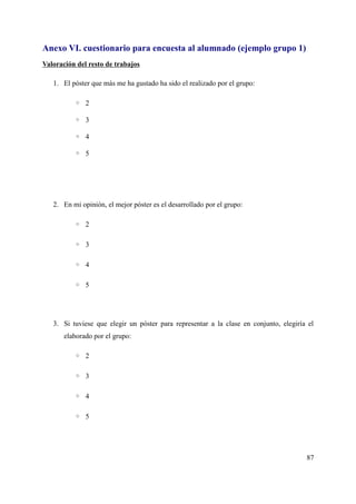 Anexo VI. cuestionario para encuesta al alumnado (ejemplo grupo 1)
Valoración del resto de trabajos
1. El póster que más me ha gustado ha sido el realizado por el grupo:
◦ 2
◦ 3
◦ 4
◦ 5
2. En mi opinión, el mejor póster es el desarrollado por el grupo:
◦ 2
◦ 3
◦ 4
◦ 5
3. Si tuviese que elegir un póster para representar a la clase en conjunto, elegiría el
elaborado por el grupo:
◦ 2
◦ 3
◦ 4
◦ 5
87
 