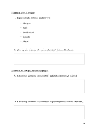Valoración sobre el profesor
7. El profesor se ha implicado en el proyecto:
◦ Muy poco
◦ Poco
◦ Relativamente
◦ Bastante
◦ Mucho
8. ¿Qué aspectos crees que debe mejorar el profesor? (mínimo 10 palabras)
Valoración del trabajo y aprendizaje propios
9. Reflexiona y realiza una valoración breve de tu trabajo (mínimo 20 palabras)
10. Reflexiona y realiza una valoración sobre lo que has aprendido (mínimo 20 palabras)
89
 