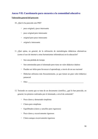 Anexo VII. Cuestionario para encuesta a la comunidad educativa
Valoración general del proyecto
10. ¿Qué le ha parecido este PID?
◦ poco original y poco interesante
◦ poco original pero interesante
◦ original pero poco interesante
◦ original e interesante
11. ¿Qué opina, en general, de la utilización de metodologías didácticas alternativas
(como el uso de internet u otras herramientas informáticas) en la educación?
◦ Son una pérdida de tiempo
◦ Son entretenidas para el alumnado pero tiene un valor didáctico dudoso
◦ Pueden ser útiles para favorecer el aprendizaje, a través de un uso racional
◦ Deberían utilizarse más frecuentemente, ya que tienen un gran valor didáctico
potencial
◦ Otro: ________________________________________________________
12. Teniendo en cuenta que se trata de un documento científico, ¿qué le han parecido, en
general, los pósteres realizados por el alumnado, a nivel de contenido?
◦ Poco claros y demasiado simplistas
◦ Claros pero simplistas
◦ Equilibrados (claros y sencillos pero rigurosos)
◦ Poco claros y excesivamente rigurosos
◦ Claros aunque excesivamente rigurosos
90
 