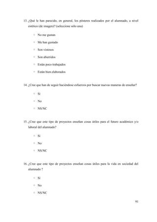 13. ¿Qué le han parecido, en general, los pósteres realizados por el alumnado, a nivel
estético (de imagen)? (seleccione sólo una)
◦ No me gustan
◦ Me han gustado
◦ Son vistosos
◦ Son aburridos
◦ Están poco trabajados
◦ Están bien elaborados
14. ¿Cree que han de seguir haciéndose esfuerzos por buscar nuevas maneras de enseñar?
◦ Sí
◦ No
◦ NS/NC
15. ¿Cree que este tipo de proyectos enseñan cosas útiles para el futuro académico y/o
laboral del alumnado?
◦ Sí
◦ No
◦ NS/NC
16. ¿Cree que este tipo de proyectos enseñan cosas útiles para la vida en sociedad del
alumnado ?
◦ Sí
◦ No
◦ NS/NC
91
 