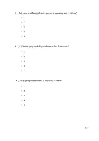 8. ¿Qué grupo ha elaborado el póster que más le ha gustado a nivel estético?
◦ 1
◦ 2
◦ 3
◦ 4
◦ 5
9. ¿El póster de qué grupo le ha gustado más a nivel de contenido?
◦ 1
◦ 2
◦ 3
◦ 4
◦ 5
10. ¿Cuál elegiría para representar al proyecto o al centro?
◦ 1
◦ 2
◦ 3
◦ 4
◦ 5
92
 