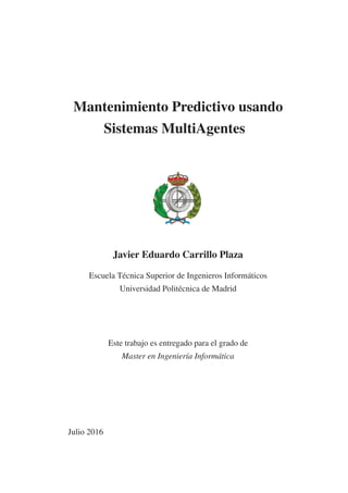 Mantenimiento Predictivo usando
Sistemas MultiAgentes
Javier Eduardo Carrillo Plaza
Escuela Técnica Superior de Ingenieros Informáticos
Universidad Politécnica de Madrid
Este trabajo es entregado para el grado de
Master en Ingeniería Informática
Julio 2016
 