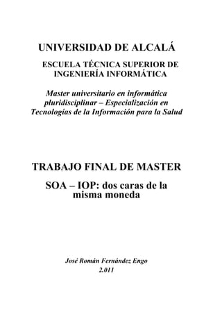 NOMBRE FERNANDEZ        Firmado digitalmente por NOMBRE FERNANDEZ ENGO JOSE - NIF
                        31254607E

ENGO JOSE - NIF         Nombre de reconocimiento (DN): cn=NOMBRE FERNANDEZ ENGO
                        JOSE - NIF 31254607E, c=es, o=FNMT, ou=fnmt clase 2 ca
                        Motivo: Autor
31254607E               Fecha: 2011.11.15 08:16:56 +01'00'




    UNIVERSIDAD DE ALCALÁ
     ESCUELA TÉCNICA SUPERIOR DE
       INGENIERÍA INFORMÁTICA

      Master universitario en informática
     pluridisciplinar – Especialización en
  Tecnologías de la Información para la Salud




  TRABAJO FINAL DE MASTER
      SOA – IOP: dos caras de la
           misma moneda




           José Román Fernández Engo
                     2.011
 