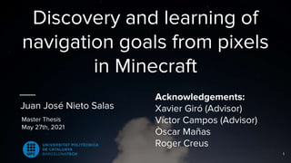 Discovery and learning of
navigation goals from pixels
in Minecraft
Juan José Nieto Salas
Master Thesis
May 27th, 2021
Acknowledgements:
Xavier Giró (Advisor)
Víctor Campos (Advisor)
Òscar Mañas
Roger Creus
1
 