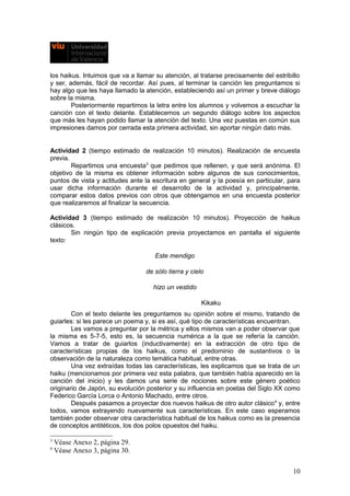 los haikus. Intuimos que va a llamar su atención, al tratarse precisamente del estribillo
y ser, además, fácil de recordar. Así pues, al terminar la canción les preguntamos si
hay algo que les haya llamado la atención, estableciendo así un primer y breve diálogo
sobre la misma.
Posteriormente repartimos la letra entre los alumnos y volvemos a escuchar la
canción con el texto delante. Establecemos un segundo diálogo sobre los aspectos
que más les hayan podido llamar la atención del texto. Una vez puestas en común sus
impresiones damos por cerrada esta primera actividad, sin aportar ningún dato más.
Actividad 2 (tiempo estimado de realización 10 minutos). Realización de encuesta
previa.
Repartimos una encuesta3
que pedimos que rellenen, y que será anónima. El
objetivo de la misma es obtener información sobre algunos de sus conocimientos,
puntos de vista y actitudes ante la escritura en general y la poesía en particular, para
usar dicha información durante el desarrollo de la actividad y, principalmente,
comparar estos datos previos con otros que obtengamos en una encuesta posterior
que realizaremos al finalizar la secuencia.
Actividad 3 (tiempo estimado de realización 10 minutos). Proyección de haikus
clásicos.
Sin ningún tipo de explicación previa proyectamos en pantalla el siguiente
texto:
Este mendigo
de sólo tierra y cielo
hizo un vestido
Kikaku
Con el texto delante les preguntamos su opinión sobre el mismo, tratando de
guiarles: si les parece un poema y, si es así, qué tipo de características encuentran.
Les vamos a preguntar por la métrica y ellos mismos van a poder observar que
la misma es 5-7-5, esto es, la secuencia numérica a la que se refería la canción.
Vamos a tratar de guiarlos (inductivamente) en la extracción de otro tipo de
características propias de los haikus, como el predominio de sustantivos o la
observación de la naturaleza como temática habitual, entre otras.
Una vez extraídas todas las características, les explicamos que se trata de un
haiku (mencionamos por primera vez esta palabra, que también había aparecido en la
canción del inicio) y les damos una serie de nociones sobre este género poético
originario de Japón, su evolución posterior y su influencia en poetas del Siglo XX como
Federico García Lorca o Antonio Machado, entre otros.
Después pasamos a proyectar dos nuevos haikus de otro autor clásico4
y, entre
todos, vamos extrayendo nuevamente sus características. En este caso esperamos
también poder observar otra característica habitual de los haikus como es la presencia
de conceptos antitéticos, los dos polos opuestos del haiku.
3
Véase Anexo 2, página 29.
4
Véase Anexo 3, página 30.
10
 