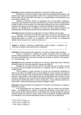 Actividad 4 (tiempo estimado de realización 15 minutos). Trabajo en grupos.
Repartimos una serie de haikus5
todos ellos de autores japoneses clásicos. Les
pedimos que hagan grupos pequeños (de dos, tres o cuatro personas) y les damos 10
minutos para que los comenten entre ellos, sus características, la interpretación que
hacen de los mismos, etc.
Después, en plenario, vamos a ir analizando uno a uno los haikus, pidiendo a
cada grupo que explique al resto las características que hayan extraído y preguntando
al resto si están o no de acuerdo. Con cada haiku pediremos que sea un grupo distinto
el primero en exponer sus conclusiones y al resto que añadan lo que consideren
oportuno. Se establece así un diálogo en el que son ellos quienes observan las
características de este género poético a través del estudio de ejemplos concretos.
Actividad 5 (tiempo estimado de realización 5 minutos). Refuerzo de la sesión.
Volvemos a escuchar la canción del inicio ahora ya con los conocimientos que
hemos adquirido en el transcurso de la sesión. Tras la escucha les pedimos sus
impresiones sobre la canción, si la entienden mejor que antes, sus impresiones
también sobre la sesión en sí, sobre los haikus, etc.
Sesión 2. Objetivo: interiorizar características haikus clásicos y observar su
influencia en poetas hispanoamericanos y españoles.
Actividad 1 (tiempo estimado de realización 10 minutos). Repaso haikus clásicos.
Vamos a proyectar en pantalla (de manera sucesiva) otros dos haikus de
autores clásicos japoneses6
y, entre todos, vamos a ir extrayendo sus características,
así como la interpretación que hacen de cada uno de ellos, su opinión, si les gustan o
no, si les dicen algo… etc.
Actividad 2 (tiempo estimado de realización 15 minutos). Observación de la influencia
del haiku clásico en corrientes poéticas y autores del siglo XX.
Repartimos una nueva hoja con haikus7
y les pedimos que se vuelvan a reunir
en grupos para que analicen los mismos y, en especial, vean si se ajustan o no al
modelo clásico.
Tras el trabajo en grupo ponemos en común las conclusiones obtenidas en
cada uno de ellos. Se establece así un breve diálogo en el que veremos que algunos
de los haikus se ajustan a las características del modelo clásico, mientras que otros se
acercan a este modelo o tienen algunas de sus características pero no todas. En ese
momento, explicamos que se trata de dos poetas mexicanos y otros dos españoles,
damos alguna explicación sobre su obra y trayectoria y, como podemos observar en
estos textos, vemos la influencia que el haiku ha dejado en ellos.
Actividad 3 (tiempo estimado de realización 15 minutos). Acercamiento a la poesía a
través de la música.
Les preguntamos por sus gustos musicales, tipo de música que escuchan,
estilos… Les preguntamos si conocen al grupo de rock Marea y si les gusta. (Es un
grupo actual de gran reconocimiento a nivel estatal con la particularidad de que para
muchos de ellos se trata de un grupo “local”, al ser de Berriozar, localidad colindante
con Pamplona y muy cercana igualmente al barrio en el que nos encontramos).
5
Véase Anexo 4, página 31.
6
Véase Anexo 5, página 32.
7
Véase Anexo 6, página 33.
11
 