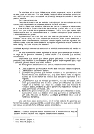 Se establece así un breve diálogo sobre música en general y sobre la actividad
de este grupo en particular. Tras este diálogo, les explicamos que vamos a escuchar
una canción de dicho grupo (Ciudad de los gitanos) y les repartimos la letra8
para que
puedan seguirla.
Escuchamos la canción.
Después de la escucha, les pedimos que expongan sus impresiones sobre la
misma, si les ha gustado o no, haciendo especial hincapié en la letra.
Tras un breve intercambio de pareceres les vamos a preguntar si saben quién
es el autor de la letra. Posteriormente les explicaremos que esa letra no es obra del
grupo sino que se trata de un poema de Federico García Lorca (en versión algo
abreviada) que lleva por título Romance de la Guardia Civil española y que pertenece
a su obra Romancero gitano.
Aprovechamos entonces para dar una serie de pinceladas de la obra de
Federico García Lorca y ver cómo, al igual que en el caso de los poetas mexicanos y
españoles vistos con anterioridad, los haikus también dejaron huella en alguna de sus
composiciones, como se puede observar en algunos fragmentos de sus poemas de
entre 1920 y 1925, con un claro aire de haiku9
.
Actividad 4 (tiempo estimado de realización 15 minutos). Planteamiento del trabajo en
grupos.
En este momento les vamos a plantear el trabajo que queremos que realicen a
lo largo de las próximas sesiones y como colofón a la actividad que estamos
desarrollando.
Explicamos que tienen que formar grupos pequeños, a ser posible de 3
personas, pero sin excluir la posibilidad de que los grupos estén integrados por 2 o por
4 personas, y nunca más de este último número.
En dichos grupos deben comenzar a pensar y trabajar varias cuestiones:
1. Cada grupo tiene que realizar un mínimo de 5 haikus de elaboración propia.
2. La temática de los mismos es libre.
3. Igualmente les pedimos que intenten acercarse a las características del
modelo clásico pero aclarando que, tal y como hemos visto en algunos
autores, se pueden tomar las licencias que consideren oportunas a ese
respecto.
4. Les planteamos que los trabajos que realicen, una vez finalizados, van a
tener que presentarlos ante la clase. Dichas presentaciones las pueden
realizar en el formato que mejor les parezca, bien sea mediante la
recitación clásica, mediante el uso de powerpoint, mediante un montaje de
video, con música, sin música… etc.
5. También les proponemos que, una vez vistas las presentaciones en clase,
publicaremos todos esos trabajos en un blog que vamos a crear para ello.
Con esta intención les hacemos partícipes pidiéndoles ideas para el
nombre de dicho blog.
Una vez dadas estas explicaciones, en el tiempo restante, les pedimos que
formen los grupos y vayan pensando posibles temas sobre los que quieran elaborar
sus haikus, así como la forma en la que quieran presentarlos.
Sesión 3. Objetivo: comparar haikus modernos con el modelo clásico. Adquirir
posibles recursos visuales para preparar presentaciones trabajos.
8
Véase Anexo 7, página 34.
9
Véase Anexo 8, página 35.
12
 
