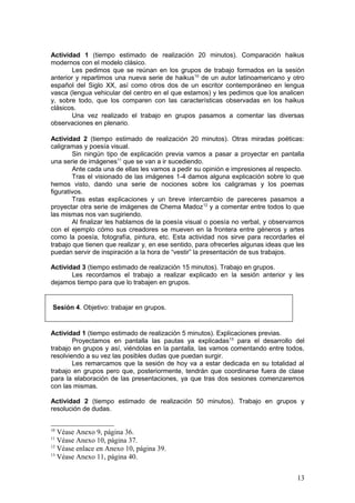 Actividad 1 (tiempo estimado de realización 20 minutos). Comparación haikus
modernos con el modelo clásico.
Les pedimos que se reúnan en los grupos de trabajo formados en la sesión
anterior y repartimos una nueva serie de haikus10
de un autor latinoamericano y otro
español del Siglo XX, así como otros dos de un escritor contemporáneo en lengua
vasca (lengua vehicular del centro en el que estamos) y les pedimos que los analicen
y, sobre todo, que los comparen con las características observadas en los haikus
clásicos.
Una vez realizado el trabajo en grupos pasamos a comentar las diversas
observaciones en plenario.
Actividad 2 (tiempo estimado de realización 20 minutos). Otras miradas poéticas:
caligramas y poesía visual.
Sin ningún tipo de explicación previa vamos a pasar a proyectar en pantalla
una serie de imágenes11
que se van a ir sucediendo.
Ante cada una de ellas les vamos a pedir su opinión e impresiones al respecto.
Tras el visionado de las imágenes 1-4 damos alguna explicación sobre lo que
hemos visto, dando una serie de nociones sobre los caligramas y los poemas
figurativos.
Tras estas explicaciones y un breve intercambio de pareceres pasamos a
proyectar otra serie de imágenes de Chema Madoz12
y a comentar entre todos lo que
las mismas nos van sugiriendo.
Al finalizar les hablamos de la poesía visual o poesía no verbal, y observamos
con el ejemplo cómo sus creadores se mueven en la frontera entre géneros y artes
como la poesía, fotografía, pintura, etc. Esta actividad nos sirve para recordarles el
trabajo que tienen que realizar y, en ese sentido, para ofrecerles algunas ideas que les
puedan servir de inspiración a la hora de “vestir” la presentación de sus trabajos.
Actividad 3 (tiempo estimado de realización 15 minutos). Trabajo en grupos.
Les recordamos el trabajo a realizar explicado en la sesión anterior y les
dejamos tiempo para que lo trabajen en grupos.
Sesión 4. Objetivo: trabajar en grupos.
Actividad 1 (tiempo estimado de realización 5 minutos). Explicaciones previas.
Proyectamos en pantalla las pautas ya explicadas13
para el desarrollo del
trabajo en grupos y así, viéndolas en la pantalla, las vamos comentando entre todos,
resolviendo a su vez las posibles dudas que puedan surgir.
Les remarcamos que la sesión de hoy va a estar dedicada en su totalidad al
trabajo en grupos pero que, posteriormente, tendrán que coordinarse fuera de clase
para la elaboración de las presentaciones, ya que tras dos sesiones comenzaremos
con las mismas.
Actividad 2 (tiempo estimado de realización 50 minutos). Trabajo en grupos y
resolución de dudas.
10
Véase Anexo 9, página 36.
11
Véase Anexo 10, página 37.
12
Véase enlace en Anexo 10, página 39.
13
Véase Anexo 11, página 40.
13
 