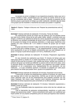 Los grupos se ponen a trabajar en sus respectivos proyectos, haikus que van a
realizar, temática a tratar, características que van a tener en cuenta, forma en la que
los van a presentar ante la clase… Durante la sesión, el docente va pasando por los
distintos grupos supervisando el trabajo que estén realizando, dándoles algunas ideas
a los grupos que las necesiten o resolviendo las dudas que puedan ir surgiendo.
Sesión 5. Objetivo: Trabajar el discurso oral. Preparar las presentaciones ante la
clase.
Actividad 1 (tiempo estimado de realización 10 minutos). Temas de interés.
Sin explicaciones previas de ningún tipo les pedimos que nos planteen temas
que sean de su interés, temas de los que suelan hablar, debatir o comentar entre sus
amigos y conforme van saliendo los temas los vamos apuntando en la pizarra. Cuando
ya tenemos una cantidad considerable de temas (unos 10) les pedimos que se sitúen
en los grupos de trabajo de las sesiones anteriores y a cada grupo repartimos unos
papeles con unos números del 1 al 5 (hasta el número de grupos que se hayan
formado).
El grupo que tiene el número 1 elige uno de los temas que hemos apuntado en
la pizarra para que lo trabaje el grupo 2. Y así respectivamente. El grupo 2 elige otro
tema (excluyendo el que se ha elegido previamente) para que sea trabajado por el
grupo 3. El grupo 3 pone tema al grupo 4, el 4 al 5 y, finalmente, el 5 al 1.
Actividad 2 (tiempo estimado de realización 15 minutos). Preparación argumentos
tema.
En ese momento les explicamos que tienen 15 minutos de tiempo para que
cada grupo piense (y anoten en un papel) argumentos con los que van a defender (o
criticar) el tema que les ha tocado y que, pasado ese tiempo, tendrán que nombrar un
portavoz del grupo que tendrá que defender su postura ante el resto de la clase, como
si estuviera dando una conferencia al respecto. Les sugerimos que pueden hacerlo
adoptando un rol y presentarse como representantes de una asociación, de una
institución… o lo que consideren oportuno. El docente va pasando por cada grupo
para resolver las dudas que puedan tener, ayudar en la preparación, etc.
Actividad 3 (tiempo estimado de realización 20 minutos). Exposición de los temas.
Transcurrido el tiempo de presentaciones pedimos al portavoz de cada grupo
que exponga ante el resto sus argumentos, mientras que al resto les pedimos que
vayan valorando cada una de las presentaciones para poderlas comentar una vez
hayan finalizado. Del mismo modo, nosotros como docentes tomaremos nota del
desarrollo de dichas exposiciones para comentarlo en la última actividad.
Actividad 4 (tiempo estimado de realización 10 minutos). Valoración exposiciones y
detalles a tener en cuenta.
Una vez finalizadas todas las exposiciones vemos cómo las han valorado sus
compañeros.
Tras el intercambio de pareceres correspondiente, repartimos un guión para
trabajar las exposiciones orales14
. Vamos comentando dicho guión con cuestiones que
hayan podido ver sus propios compañeros junto con otras que hayamos visto nosotros
14
Véase Anexo 12, página 41.
14
 