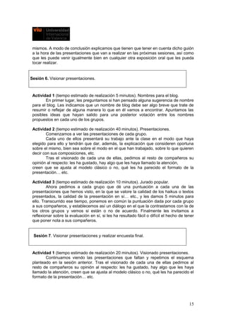 mismos. A modo de conclusión explicamos que tienen que tener en cuenta dicho guión
a la hora de las presentaciones que van a realizar en las próximas sesiones, así como
que les puede venir igualmente bien en cualquier otra exposición oral que les pueda
tocar realizar.
Sesión 6. Visionar presentaciones.
Actividad 1 (tiempo estimado de realización 5 minutos). Nombres para el blog.
En primer lugar, les preguntamos si han pensado alguna sugerencia de nombre
para el blog. Les indicamos que un nombre de blog debe ser algo breve que trate de
resumir o reflejar de alguna manera lo que en él vamos a encontrar. Apuntamos las
posibles ideas que hayan salido para una posterior votación entre los nombres
propuestos en cada uno de los grupos.
Actividad 2 (tiempo estimado de realización 40 minutos). Presentaciones.
Comenzamos a ver las presentaciones de cada grupo.
Cada uno de ellos presentará su trabajo ante la clase en el modo que haya
elegido para ello y tendrán que dar, además, la explicación que consideren oportuna
sobre el mismo, bien sea sobre el modo en el que han trabajado, sobre lo que quieren
decir con sus composiciones, etc.
Tras el visionado de cada una de ellas, pedimos al resto de compañeros su
opinión al respecto: les ha gustado, hay algo que les haya llamado la atención,
creen que se ajusta al modelo clásico o no, qué les ha parecido el formato de la
presentación… etc.
Actividad 3 (tiempo estimado de realización 10 minutos). Jurado popular.
Ahora pedimos a cada grupo que dé una puntuación a cada una de las
presentaciones que hemos visto, en la que se valore la calidad de los haikus o textos
presentados, la calidad de la presentación en sí… etc., y les damos 5 minutos para
ello. Transcurrido ese tiempo, ponemos en común la puntuación dada por cada grupo
a sus compañeros, y establecemos así un diálogo en el que la contrastamos con la de
los otros grupos y vemos si están o no de acuerdo. Finalmente les invitamos a
reflexionar sobre la evaluación en sí, si les ha resultado fácil o difícil el hecho de tener
que poner nota a sus compañeros.
Sesión 7. Visionar presentaciones y realizar encuesta final.
Actividad 1 (tiempo estimado de realización 20 minutos). Visionado presentaciones.
Continuamos viendo las presentaciones que faltan y repetimos el esquema
planteado en la sesión anterior. Tras el visionado de cada una de ellas pedimos al
resto de compañeros su opinión al respecto: les ha gustado, hay algo que les haya
llamado la atención, creen que se ajusta al modelo clásico o no, qué les ha parecido el
formato de la presentación… etc.
15
 
