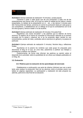Actividad 2 (tiempo estimado de realización 10 minutos). Jurado popular.
Volvemos a pedir a cada grupo que dé una puntuación a cada una de las
presentaciones que hemos visto, en la que se valore la calidad de los haikus o textos
presentados, la calidad de la presentación en sí… etc., y les damos 5 minutos para
ello.Transcurrido ese tiempo, ponemos en común la puntuación dada por cada grupo a
sus compañeros, y establecemos así un diálogo en el que la contrastamos con la de
los otros grupos y vemos si están o no de acuerdo.
Actividad 3 (tiempo estimado de realización 20 minutos). Encuesta final.
Repartimos una nueva encuesta15
y les pedimos que la rellenen de forma
anónima. El objetivo de la misma es contrastar la información obtenida en la primera
encuesta con la actual y observar así si se ha producido algún cambio en sus
conocimientos, puntos de vista y actitudes ante la escritura en general y la poesía en
particular.
Actividad 4 (tiempo estimado de realización 5 minutos). Nombre blog y reflexiones
finales.
Apuntamos en la pizarra los nombres que cada grupo ha propuesto para
denominar el blog en el que, en unos días, pasaremos a publicar sus trabajos y
procedemos a realizar una votación.
Posteriormente, de forma más informal, les pedimos su opinión sobre el
desarrollo de la actividad, sobre la posibilidad de ver ahora sus trabajos publicados en
un blog, etc.
3.5. Evaluación
3.5.1 Rúbrica para la evaluación de los aprendizajes del alumnado
Establecemos a continuación una serie de criterios (rúbricas) que van a servir
tanto para evaluar la producción final de los alumnos como el proceso previo (ver
tablas en páginas siguientes). La participación y realización de este proyecto es,
además, parte de la nota final de la evaluación.
15
Véase Anexo 13, página 43.
16
 