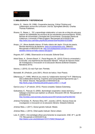 5. BIBLIOGRAFÍA Y REFERENCIAS
Adams, D., Hamm, M. (1996). Cooperative learning. Critical Thinking and
collaboration across the curriculum. 2nd Ed. Springfield (Illinois): Charles
Thomas Publishers.
Álvarez, G., Bassa, L., TIC y aprendizaje colaborativo: el caso de un blog de aula para
mejorar las habilidades de escritura de los estudiantes preuniversitarios. RUSC,
Revista de Universidad y Sociedad del Conocimiento. Universitat Oberta de
Catalunya y University of New England. Recuperado el 01/03/2015 de:
http://www.raco.cat/index.php/RUSC/article/viewFile/285015/372985
Anaya, J.V., Breve destello intenso. El haiku clásico del Japón. Círculo de poesía,
Revista electrónica de literatura: www.circulodepoesia.com. (México).
Recuperado el 08/03/2015 de: http://circulodepoesia.com/2013/11/breve-
destello-intenso-el-haiku-clasico-del-japon/
Anguera, M.T. (1988). Observación en la escuela. Editorial Graó.
Arbiol Solaz, A., Gimeno Bosch, V., Paulo Noguera, M., (2015) “Entre la universidad y
la escuela: una experiencia de educación literaria”. Artículo de Nuevas líneas
de investigación e innovación en la educación literaria (Editorial Octaedro,
Barcelona 2015).
Azkona, J. (2010). Ez naiz Fujin izan. Pamiela.
Benedetti, M. (3ªedición, junio 2001). Rincón de haikus. Visor Poesía.
Dillenbourg, P. (1999). What do you mean by 'collaborative learning'? In P. Dillenbourg
(Ed) Collaborative-learning: Cognitive and Computational Approaches (pp.1-
19). Oxford: Elsevier. Recuperado el 09/03/2015 de:
http://tecfa.unige.ch/tecfa/publicat/dil-papers-2/Dil.7.1.14.pdf
García Lorca, F. (2ª edición, 2012). Poesía completa. Galaxia Gutenberg.
Goikoetxea, E., Pascual, G. (2002). Aprendizaje cooperativo: bases teóricas y
hallazgos empíricos que explican su eficacia. Educación XXI (5). Recuperado el
22/03/2015 de:
http://revistas.uned.es/index.php/educacionXX1/article/viewFile/392/342
Jiménez Fernández, R., Romero Oliva, M.F., (coords.) (2015). Nuevas líneas de
investigación e innovación en la educación literaria. Octaedro Editorial.
Jiménez Maia, J. (2011). Gerezi garaiko haikuak. Maiatz.
Jiménez Maia, J. (2013). Orbel azpiko haikuak. Denon artean.
Lara, S. (2001). Una estrategia eficaz para fomentar la cooperación. ESE, Nº 1, pp 99-
110. Recuperado el 25/03/2015 de:
http://dadun.unav.edu/bitstream/10171/7948/1/Notas4.pdf
26
 