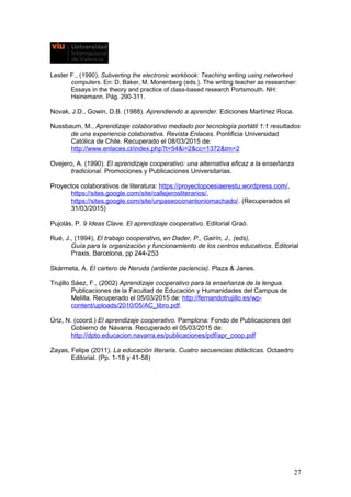 Lester F., (1990). Subverting the electronic workbook: Teaching writing using networked
computers. En: D. Baker, M. Monenberg (eds.). The writing teacher as researcher:
Essays in the theory and practice of class-based research Portsmouth. NH:
Heinemann. Pág. 290-311.
Novak, J.D., Gowin, D.B. (1988). Aprendiendo a aprender. Ediciones Martínez Roca.
Nussbaum, M., Aprendizaje colaborativo mediado por tecnología portátil 1:1 resultados
de una experiencia colaborativa. Revista Enlaces. Pontificia Universidad
Católica de Chile. Recuperado el 08/03/2015 de:
http://www.enlaces.cl/index.php?t=54&i=2&cc=1372&tm=2
Ovejero, A. (1990). El aprendizaje cooperativo: una alternativa eficaz a la enseñanza
tradicional. Promociones y Publicaciones Universitarias.
Proyectos colaborativos de literatura: https://proyectopoesiaerestu.wordpress.com/,
https://sites.google.com/site/callejerosliterarios/,
https://sites.google.com/site/unpaseoconantoniomachado/. (Recuperados el
31/03/2015)
Pujolás, P. 9 Ideas Clave. El aprendizaje cooperativo. Editorial Graó.
Rué, J., (1994), El trabajo cooperativo, en Dader, P., Gairín, J., (eds),
Guía para la organización y funcionamiento de los centros educativos. Editorial
Praxis, Barcelona, pp 244-253
Skármeta, A. El cartero de Neruda (ardiente paciencia). Plaza & Janes.
Trujillo Sáez, F., (2002) Aprendizaje cooperativo para la enseñanza de la lengua.
Publicaciones de la Facultad de Educación y Humanidades del Campus de
Melilla. Recuperado el 05/03/2015 de: http://fernandotrujillo.es/wp-
content/uploads/2010/05/AC_libro.pdf.
Úriz, N. (coord.) El aprendizaje cooperativo. Pamplona: Fondo de Publicaciones del
Gobierno de Navarra. Recuperado el 05/03/2015 de:
http://dpto.educacion.navarra.es/publicaciones/pdf/apr_coop.pdf
Zayas, Felipe (2011). La educación literaria. Cuatro secuencias didácticas. Octaedro
Editorial. (Pp. 1-18 y 41-58)
27
 