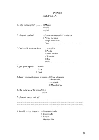 ANEXO II
ENCUESTA
1. ¿Te gusta escribir? ………. □ Mucho
□ Poco
□ Nada
2. ¿Por qué escribes? □ Porque me lo manda el profesor/a
□ Porque me gusta
□ Porque lo necesito
□ Otro ……………………………………….
3¿Qué tipo de textos escribes? □ Narrativos
□ Poesía
□ Redes sociales
□ Wathsapp
□ Blog
□ Otro ………………………………
4. ¿Te gusta la poesía? □ Mucho
□ Poco
□ Nada
5. Leer y entender la poesía te parece… □ Muy interesante
□ Interesante
□ Aburrido
□ Muy aburrido
6. ¿Te gustaría escribir poesía? □ Si
□ No
7. ¿Por qué si o por qué no?
…………………………………………….......................
………………………………………………………………………………………
………………………………………………………………………………………
………………………………………………………………………………………..
8. Escribir poesía te parece… □ Muy complicado
□ Complicado
□ Sencillo
□ Muy sencillo
29
 