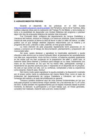 0. AGRADECIMIENTOS PREVIOS
Durante el desarrollo de las prácticas en el IES Eunate
(http://eunatebhi.educacion.navarra.es/web/) de Pamplona, barrio de la Txantrea, daba
vueltas a algunas ideas para la realización del Trabajo Fin de Máster, y tenía dudas en
torno a la posibilidad de desarrollar una Unidad Didáctica del programa o plantear
algún otro tipo de propuesta didáctica de carácter más innovador.
Fue Consuelo Allué, profesora del departamento de Lengua Castellana y
Literatura del instituto, doctora en Filología y mi tutora en prácticas, quien encendió la
mecha de este proyecto al darme la idea de llevar a cabo un taller de haikus, un taller
poético con el que trabajar distintos aspectos relacionados con la materia y el
programa del curso, y llevarlo a cabo, además, en tres grupos distintos.
La mera mención de esta propuesta rápidamente tomó posiciones en mi
cabeza y comenzó así el trabajo de documentación, planteamiento y preparación del
mencionado taller.
Así pues, quiero destacar y agradecer la inestimable aportación y ayuda
ofrecida a este alumno por su tutora Consuelo Allué, al plantearme tan acertadamente
una idea que, seguramente, intuía me iba a motivar, al haberme ayudado igualmente
en las dudas que me iban surgiendo en la preparación del taller y, sobre todo, al
haberme dado plena libertad y confianza para trabajar en su clase, echándome una
mano en los momentos en los que me ha hecho falta, participando conmigo y
haciéndome los apuntes oportunos para ir mejorando en el desarrollo de mi proyecto.
Ha sido un lujo contar con ella, con su confianza, complicidad y toda su experiencia
como docente. Eskerrik asko, Kontxu!
Del mismo modo quiero agradecer la ayuda prestada y la disposición mostrada
por el propio centro, tanto la subdirectora del mismo Marta Díez, como el resto de
profesores del departamento de Lengua Castellana y Literatura, así como los
conserjes del instituto y el resto del profesorado en general.
Tampoco quisiera olvidarme aquí de unos actores fundamentales sin los que
todo este proyecto no habría tenido ningún sentido: los y las alumnas de 1º y 4º curso
de ESO. A ellos también mis agradecimientos por el respeto mostrado desde el primer
momento, la atención, la participación y el buen trabajo que, en líneas generales,
considero han realizado. Eskerrik asko zuei ere, neska-mutilak!
3
 