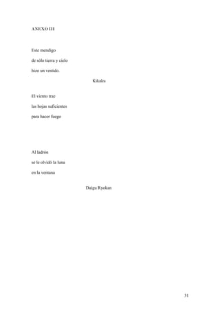 ANEXO III
Este mendigo
de sólo tierra y cielo
hizo un vestido.
Kikaku
El viento trae
las hojas suficientes
para hacer fuego
Al ladrón
se le olvidó la luna
en la ventana
Daigu Ryokan
31
 