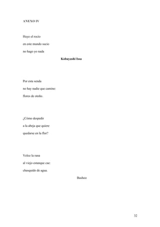 ANEXO IV
Huye el rocío
en este mundo sucio
no hago yo nada
Kobayashi Issa
Por esta senda
no hay nadie que camine:
flores de otoño.
¿Cómo despedir
a la abeja que quiere
quedarse en la flor?
Veloz la rana
al viejo estanque cae:
chasquido de agua.
Bashoo
32
 