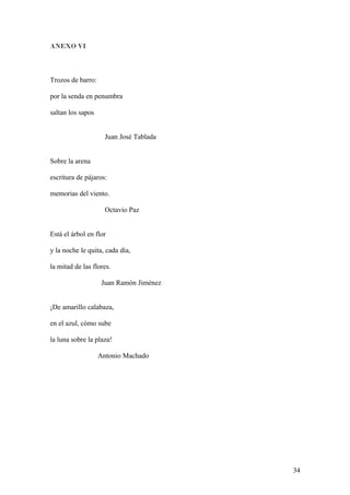 ANEXO VI
Trozos de barro:
por la senda en penumbra
saltan los sapos
Juan José Tablada
Sobre la arena
escritura de pájaros:
memorias del viento.
Octavio Paz
Está el árbol en flor
y la noche le quita, cada día,
la mitad de las flores.
Juan Ramón Jiménez
¡De amarillo calabaza,
en el azul, cómo sube
la luna sobre la plaza!
Antonio Machado
34
 