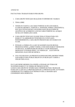 ANEXO XI
PAUTAS PARA TRABAJO HAIKUS POR GRUPO:
1. CADA GRUPO TIENE QUE REALIZAR UN MÍNIMO DE 5 HAIKUS
2. TEMA LIBRE
3. TENER EN CUENTA LAS CARACTERÍSTICAS DE LOS HAIKUS
CLÁSICOS (MÉTRICA, TEMÁTICA, ANTÍTESIS, FORMA LINGÜÍSTICA).
HAY QUE INTENTAR QUE LOS HAIKUS QUE REALICEMOS SE
AJUSTEN O SE ACERQUEN A ESTAS CARACTERÍSTICAS, AUNQUE
NO SEA EN TODOS LOS CASOS.
4. CADA GRUPO TIENE QUE ELEGIR TEMA O TEMAS PARA SUS
HAIKUS Y ELABORARLOS TENIENDO EN CUENTA QUE,
POSTERIORMENTE, CADA GRUPO PRESENTARÁ SUS HAIKUS EN
CLASE.
5. PENSAR LA FORMA EN LA QUE SE QUIEREN HACER DICHAS
PRESENTACIONES. ¿CÓMO VAMOS A VER ESOS HAIKUS? MEDIANTE
UN RECITAL ACOMPAÑADO DE MÚSICA Y/O DE IMÁGENES,
MEDIANTE UN POWER POINT, UN VIDEOCLIP… ELECCIÓN DE
IMÁGENES, ELECCIÓN DE MÚSICA.
6. UNA VEZ HECHAS LAS PRESENTACIONES RECOPILAREMOS TODOS
LOS HAIKUS PARA PUBLICARLOS EN UN BLOG QUE VAMOS A
CREAR PARA ELLO.
EN CLASE DEDICAREMOS UNA SESIÓN A PENSAR LOS TEMAS DE
NUESTROS HAIKUS Y SU FORMA DE PRESENTACIÓN.
LUEGO CADA GRUPO SE TENDRÁ QUE COORDINAR PARA TRABAJAR
FUERA DE CLASE EN LA PREPARACIÓN DE LA PRESENTACIÓN. SE PUEDEN
COORDINAR VÍA CORREO ELECTRÓNICO O DE LA MANERA QUE
CONSIDEREN MÁS OPORTUNA.
41
 