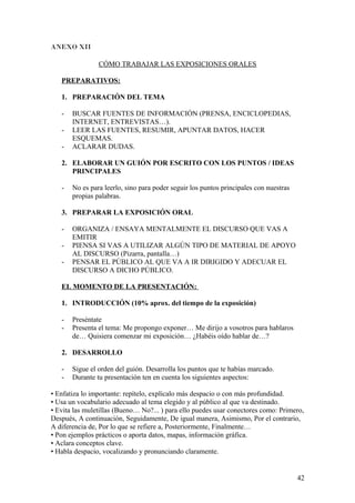 ANEXO XII
CÓMO TRABAJAR LAS EXPOSICIONES ORALES
PREPARATIVOS:
1. PREPARACIÓN DEL TEMA
- BUSCAR FUENTES DE INFORMACIÓN (PRENSA, ENCICLOPEDIAS,
INTERNET, ENTREVISTAS…).
- LEER LAS FUENTES, RESUMIR, APUNTAR DATOS, HACER
ESQUEMAS.
- ACLARAR DUDAS.
2. ELABORAR UN GUIÓN POR ESCRITO CON LOS PUNTOS / IDEAS
PRINCIPALES
- No es para leerlo, sino para poder seguir los puntos principales con nuestras
propias palabras.
3. PREPARAR LA EXPOSICIÓN ORAL
- ORGANIZA / ENSAYA MENTALMENTE EL DISCURSO QUE VAS A
EMITIR
- PIENSA SI VAS A UTILIZAR ALGÚN TIPO DE MATERIAL DE APOYO
AL DISCURSO (Pizarra, pantalla…)
- PENSAR EL PÚBLICO AL QUE VA A IR DIRIGIDO Y ADECUAR EL
DISCURSO A DICHO PÚBLICO.
EL MOMENTO DE LA PRESENTACIÓN:
1. INTRODUCCIÓN (10% aprox. del tiempo de la exposición)
- Preséntate
- Presenta el tema: Me propongo exponer… Me dirijo a vosotros para hablaros
de… Quisiera comenzar mi exposición… ¿Habéis oído hablar de…?
2. DESARROLLO
- Sigue el orden del guión. Desarrolla los puntos que te habías marcado.
- Durante tu presentación ten en cuenta los siguientes aspectos:
• Enfatiza lo importante: repítelo, explícalo más despacio o con más profundidad.
• Usa un vocabulario adecuado al tema elegido y al público al que va destinado.
• Evita las muletillas (Bueno… No?... ) para ello puedes usar conectores como: Primero,
Después, A continuación, Seguidamente, De igual manera, Asimismo, Por el contrario,
A diferencia de, Por lo que se refiere a, Posteriormente, Finalmente…
• Pon ejemplos prácticos o aporta datos, mapas, información gráfica.
• Aclara conceptos clave.
• Habla despacio, vocalizando y pronunciando claramente.
42
 