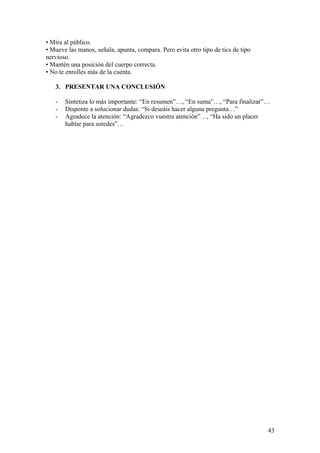 • Mira al público.
• Mueve las manos, señala, apunta, compara. Pero evita otro tipo de tics de tipo
nervioso.
• Mantén una posición del cuerpo correcta.
• No te enrolles más de la cuenta.
3. PRESENTAR UNA CONCLUSIÓN
- Sintetiza lo más importante: “En resumen”…, “En suma”…, “Para finalizar”…
- Disponte a solucionar dudas: “Si deseáis hacer alguna pregunta…”
- Agradece la atención: “Agradezco vuestra atención”…, “Ha sido un placer
hablar para ustedes”…
43
 