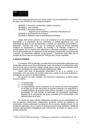 por el marco legal educativo que nos ocupa. Dicho currículo fragmenta los contenidos
de cada curso de ESO en cinco bloques temáticos:
- BLOQUE 1. Escuchar y comprender, hablar y conversar.
- BLOQUE 2. Leer y escribir.
- BLOQUE 3. Educación literaria (L1)
Aspectos socio-culturales y conciencia intercultural (L2)
- BLOQUE 4. Conocimiento de la lengua.
- BLOQUE 5. Reflexión sobre el aprendizaje de la lengua.
Según este mismo currículo “el uso de la lengua ha de ser prioritario para el
aprendizaje y la adquisición de los contenidos” y, señala igualmente que “las
actividades de clase se han de seleccionar y realizar con contenidos comunicativos y
didácticos”. También nos indica que “la producción guiada de textos, realizada
mediante la presentación y análisis de modelos y la imitación creativa o la
transformación de los mismos para adecuarse a diferentes propósitos y situaciones,
servirá eficazmente para la integración de las destrezas (comprensión y expresión oral
y escrita) y el tratamiento integrado de las lenguas”1
. Cuestiones todas ellas que se
cumplen de forma clara en el proyecto de TFM que aquí vamos a plantear.
2. MARCO TEÓRICO
El presente TFM se adscribe a la base teórica del aprendizaje colaborativo que
desarrollan autores como Pierre Dillenbourg, quien nos presenta la colaboración como
una forma de que los alumnos trabajen juntos, pese a que se pueda presentar cierta
división de actividades de manera horizontal (Dillengourg; 1999).
Según este autor el aprendizaje colaborativo no es ni un método ni un
mecanismo, sino una suerte de contrato social que, cuando se da entre profesores y
estudiantes, se vuelve un contrato didáctico.
De acuerdo con este concepto, una interacción colaborativa se define según
diversos criterios:
1. La interactividad
2. La sincronicidad
3. La negociabilidad, que en ocasiones se da cuando hay cierta ambigüedad
en la tarea, por lo cual cierta dosis de aquella contribuye a la negociación y
al establecimiento de acuerdos sobre ciertos conceptos, lo que favorece el
aprendizaje. En este sentido, la efectividad del aprendizaje colaborativo
depende de la composición del grupo, el ámbito de la comunicación y las
características de la tarea
En función de estos criterios, Dillenbourg considera que las probabilidades de
que se generen interacciones colaborativas aumentan cuando se establecen las
condiciones iniciales adecuadas (composición de los grupos, establecimiento de los
problemas adecuados, etc.) y cuando el docente ocupa el rol de facilitador, realizando
mínimas intervenciones pedagógicas para redireccionar el trabajo en equipo en un
sentido productivo.
1
Véase currículo ESO Navarra (pp. 7 “Bloques de contenidos”) en Webgrafía, pp. 44.
5
 