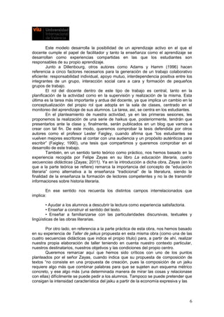 Este modelo desarrolla la posibilidad de un aprendizaje activo en el que el
docente cumple el papel de facilitador y tanto la enseñanza como el aprendizaje se
desarrollan como experiencias compartidas en las que los estudiantes son
responsables de su propio aprendizaje.
Junto a Dillenbourg, otros autores como Adams y Hamm (1996) hacen
referencia a cinco factores necesarios para la generación de un trabajo colaborativo
eficiente: responsabilidad individual, apoyo mutuo, interdependencia positiva entre los
integrantes de un grupo, interacción social cara a cara y formación de pequeños
grupos de trabajo.
El rol del docente dentro de este tipo de trabajo es central, tanto en la
planificación de la actividad como en la supervisión y realización de la misma. Esta
última es la tarea más importante y ardua del docente, ya que implica un cambio en la
conceptualización del propio rol que adopta en la sala de clases, centrado en el
monitoreo del aprendizaje de sus alumnos. La tarea, así, se centra en los estudiantes.
En el planteamiento de nuestra actividad, ya en las primeras sesiones, les
proponemos la realización de una serie de haikus que, posteriormente, tendrán que
presentarlos ante la clase y, finalmente, serán publicados en un blog que vamos a
crear con tal fin. De este modo, queremos comprobar la tesis defendida por otros
autores como el profesor Lester Faigley, cuando afirma que “los estudiantes se
vuelven mejores escritores al contar con una audiencia y un propósito auténticos para
escribir” (Faigley; 1990), una tesis que compartimos y queremos comprobar en el
desarrollo de este trabajo.
También, en un sentido tanto teórico como práctico, nos hemos basado en la
experiencia recogida por Felipe Zayas en su libro La educación literaria, cuatro
secuencias didácticas (Zayas; 2011). Ya en la introducción a dicha obra, Zayas (en lo
que a la parte teórica se refiere) remarca la importancia del concepto de “educación
literaria” como alternativa a la enseñanza “tradicional” de la literatura, siendo la
finalidad de la enseñanza la formación de lectores competentes y no la de transmitir
informaciones sobre historia literaria.
En ese sentido nos recuerda los distintos campos interrelacionados que
implica:
• Ayudar a los alumnos a descubrir la lectura como experiencia satisfactoria.
• Enseñar a construir el sentido del texto.
• Enseñar a familiarizarse con las particularidades discursivas, textuales y
lingüísticas de las obras literarias.
Por otro lado, en referencia a la parte práctica de esta obra, nos hemos basado
en su experiencia de Taller de jaikus propuesta en esta misma obra (como una de las
cuatro secuencias didácticas que indica el propio título) para, a partir de ahí, realizar
nuestra propia elaboración de taller teniendo en cuenta nuestro contexto particular,
nuestros destinatarios, nuestros objetivos y las condiciones del propio centro.
Queremos remarcar aquí que hemos sido críticos con uno de los puntos
planteados por el señor Zayas, cuando indica que su propuesta de composición de
textos “no consiste en una propuesta de creación, pues la composición de un jaiku
requiere algo más que combinar palabras para que se sujeten aun esquema métrico
concreto, y ese algo más (una determinada manera de mirar las cosas y relacionase
con ellas) difícilmente se puede pedir a los alumnos. Tampoco se puede pretender que
consigan la intensidad característica del jaiku a partir de la economía expresiva y las
6
 