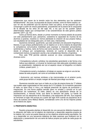 sugerencias que nacen de la tensión entre los dos elementos que los sostienen
temáticamente”. Así pues, la propuesta de Zayas consiste, como él mismo explica, en
que “en vez de pretender que los alumnos creen sus jaikus, se les propone que los
compongan a partir de versos preexistente, procedentes de la poesía de la vanguardia
de la década de los años 20 del siglo XX, a los que se les pueden aplicar
determinadas reglas que corresponden a las características de este género poético
japonés” (2011, pp. 42).
Como ya hemos dicho, desde un primer momento no hemos estado de acuerdo
con este planteamiento que, pensamos, subestima la capacidad de muchos de los
alumnos a quienes, nosotros sí, hemos planteado la creación de sus propios haikus,
con resultados tal vez desiguales pero, en todo caso, interesantes.
Queremos remarcar, igualmente, que esta actividad une educación lingüística y
literaria, lo que enlaza perfectamente con el objetivo en sí de la materia de desarrollar
la competencia comunicativa (habilidad para expresar e interpretar pensamientos,
sentimientos y hechos, tanto de forma oral como escrita). En ese sentido se trabajará
desde el enfoque por competencias, teniendo en cuenta el desarrollo de la
comprensión lectora, la expresión escrita y las competencias literaria y lingüística.
Pero este TFM permite además avanzar en otras competencias básicas
diversas como:
• Competencia cultural y artística: los estudiantes aprenderán a dar forma a los
haikus que elaboren, y a buscar la manera que más adecuada consideren para
su presentación, trabajando así con el aspecto visual, la fotografía o el diseño
(vídeos, powert point…).
• Competencia social y ciudadana: el trabajo en equipo se erige en una de las
bases de este proyecto, así como el contraste de ideas.
• Autonomía: por razones similares a las mencionadas en el anterior punto,
cada grupo tendrá un amplio margen de libertad para elegir sus temas.
Queremos recordar aquí que un haiku es un tipo de poema breve de 17 sílabas
que suelen estar organizadas en tres versos de 5-7-5 sílabas. En la tradición japonesa
el haiku no tiene título ni rima y es habitual prescindir de signos de puntuación y
mayúsculas. Es una forma poética sencilla (pero no simple) y concisa en la que
predominan los sustantivos. El haiku clásico es una apreciación directa de un
acontecimiento, a menudo trivial, que llama la atención del poeta. La fuente de
inspiración son los elementos de la naturaleza y las estaciones del año. Sus orígenes
se remontan al siglo VIII aunque es a partir del siglo XVII cuando se populariza de la
mano de autores como Matsuo Bashô, considerado como uno de los mejores poetas
de la historia de Japón.
3. PROPUESTA DIDÁCTICA
Nuestra propuesta plantea el desarrollo de una secuencia didáctica basada en
la utilización del haiku con el objetivo de interiorizar y desarrollar aspectos propios de
la materia, tal y como se puede observar en los objetivos anteriormente apuntados. Se
va a desarrollar en una secuencia didáctica de siete sesiones que finalizará con la
elaboración y presentación de una serie de haikus propios por parte de cada grupo de
estudiantes.
7
 