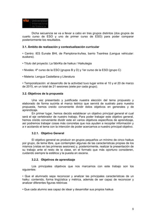 Dicha secuencia se va a llevar a cabo en tres grupos distintos (dos grupos de
cuarto curso de ESO y uno de primer curso de ESO) para poder comparar
posteriormente los resultados.
3.1. Ámbito de realización y contextualización curricular
• Centro: IES Eunate BHI, de Pamplona-Iruñea, barrio Txantrea (Lengua vehicular:
euskera).
• Título del proyecto: La fábriKa de haikus / Haikutegia
• Niveles: 4º curso de la ESO (grupos B y D) y 1er curso de la ESO (grupo C)
• Materia: Lengua Castellana y Literatura
• Temporalización: el desarrollo de la actividad tuvo lugar entre el 10 y el 20 de marzo
de 2015, en un total de 21 sesiones (siete por cada grupo).
3.2. Objetivos de la propuesta
Una vez presentado y justificada nuestra elección del tema propuesto y
elaborado de forma sucinta el marco teórico que servirá de sustrato para nuestra
propuesta, hemos creído conveniente dividir éstos objetivos en generales y de
aprendizaje.
En primer lugar, hemos decido establecer un objetivo principal general el cual
será el eje vertebrador de nuestro trabajo. Para poder trabajar este objetivo general,
hemos creído conveniente dividir este en varios objetivos específicos de aprendizaje,
así podremos trabajar cosas más concretas que nos ayuden a recopilar información y
a ir acotando el tema con la intención de poder acercarnos a nuestro principal objetivo.
3.2.1. Objetivo General
El objetivo general es producir en grupos pequeños un mínimo de cinco haikus
por grupo, de tema libre, que contemplen algunas de las características propias de los
mismos (vistas en las primeras sesiones) y, posteriormente, realizar la presentación de
su trabajo ante el resto de la clase, en el formato que más oportuno consideren,
cuidando siempre la estética y la puesta en escena.
3.2.2. Objetivos de aprendizaje
Los principales objetivos que nos marcamos con este trabajo son los
siguientes:
• Que el alumnado sepa reconocer y analizar las principales características de un
haiku: contenido, forma lingüística y métrica, además de ser capaz de reconocer y
analizar diferentes figuras retóricas
• Que cada alumno sea capaz de idear y desarrollar sus propios haikus
8
 