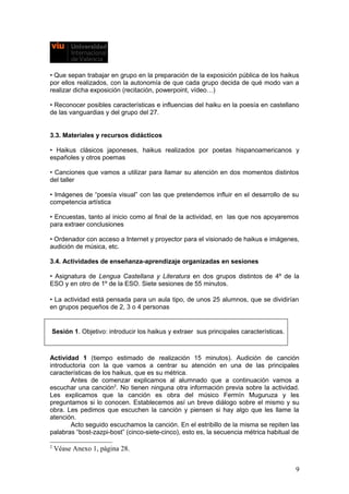 • Que sepan trabajar en grupo en la preparación de la exposición pública de los haikus
por ellos realizados, con la autonomía de que cada grupo decida de qué modo van a
realizar dicha exposición (recitación, powerpoint, vídeo…)
• Reconocer posibles características e influencias del haiku en la poesía en castellano
de las vanguardias y del grupo del 27.
3.3. Materiales y recursos didácticos
• Haikus clásicos japoneses, haikus realizados por poetas hispanoamericanos y
españoles y otros poemas
• Canciones que vamos a utilizar para llamar su atención en dos momentos distintos
del taller
• Imágenes de “poesía visual” con las que pretendemos influir en el desarrollo de su
competencia artística
• Encuestas, tanto al inicio como al final de la actividad, en las que nos apoyaremos
para extraer conclusiones
• Ordenador con acceso a Internet y proyector para el visionado de haikus e imágenes,
audición de música, etc.
3.4. Actividades de enseñanza-aprendizaje organizadas en sesiones
• Asignatura de Lengua Castellana y Literatura en dos grupos distintos de 4º de la
ESO y en otro de 1º de la ESO. Siete sesiones de 55 minutos.
• La actividad está pensada para un aula tipo, de unos 25 alumnos, que se dividirían
en grupos pequeños de 2, 3 o 4 personas
Sesión 1. Objetivo: introducir los haikus y extraer sus principales características.
Actividad 1 (tiempo estimado de realización 15 minutos). Audición de canción
introductoria con la que vamos a centrar su atención en una de las principales
características de los haikus, que es su métrica.
Antes de comenzar explicamos al alumnado que a continuación vamos a
escuchar una canción2
. No tienen ninguna otra información previa sobre la actividad.
Les explicamos que la canción es obra del músico Fermín Muguruza y les
preguntamos si lo conocen. Establecemos así un breve diálogo sobre el mismo y su
obra. Les pedimos que escuchen la canción y piensen si hay algo que les llame la
atención.
Acto seguido escuchamos la canción. En el estribillo de la misma se repiten las
palabras “bost-zazpi-bost” (cinco-siete-cinco), esto es, la secuencia métrica habitual de
2
Véase Anexo 1, página 28.
9
 