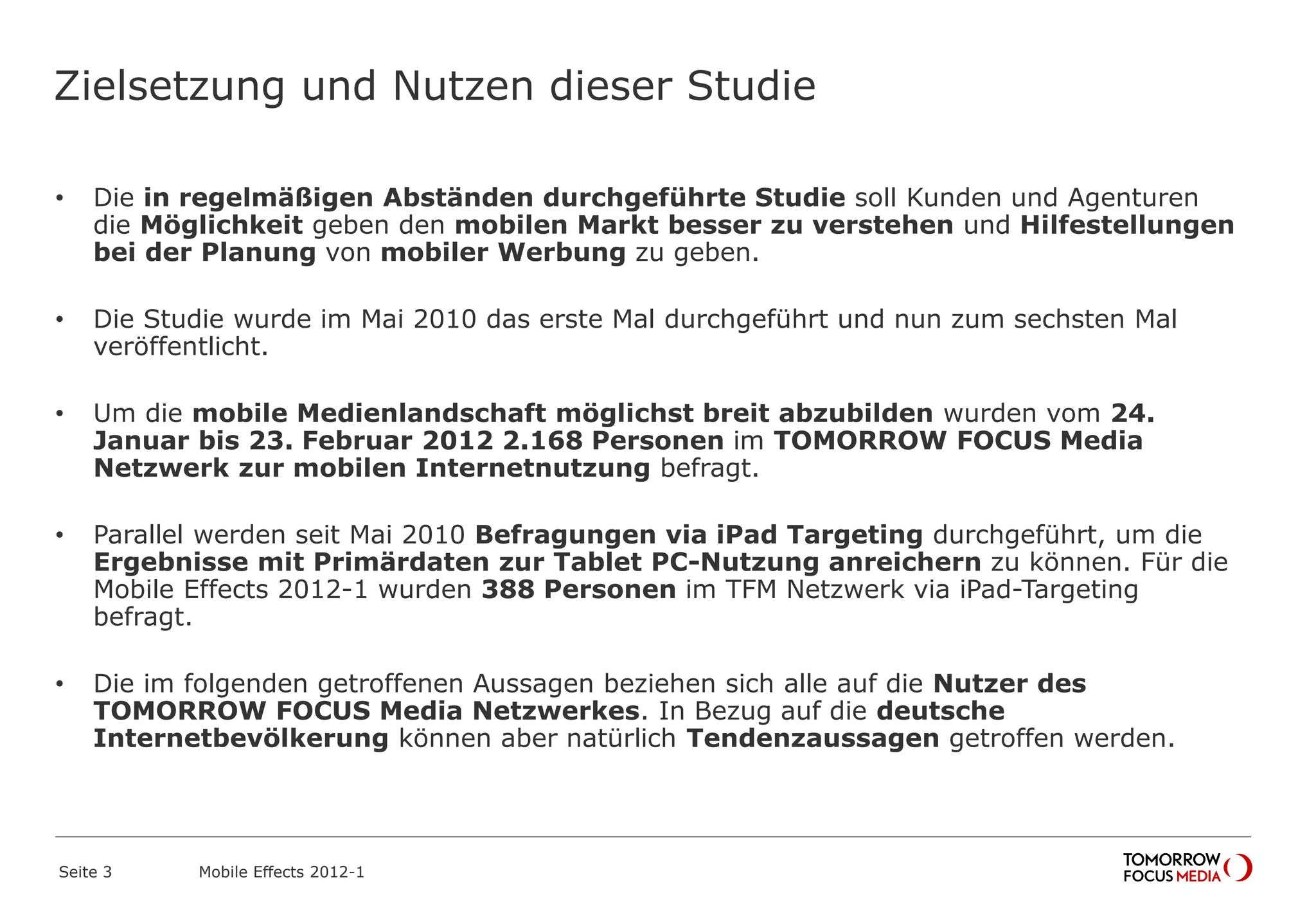 Zielsetzung und Nutzen dieser Studie
• Die in regelmäßigen Abständen durchgeführte Studie soll Kunden und Agenturen
die Möglichkeit geben den mobilen Markt besser zu verstehen und Hilfestellungen
bei der Planung von mobiler Werbung zu geben.
• Die Studie wurde im Mai 2010 das erste Mal durchgeführt und nun zum sechsten Mal
veröffentlicht.
• Um die mobile Medienlandschaft möglichst breit abzubilden wurden vom 24.
Januar bis 23. Februar 2012 2.168 Personen im TOMORROW FOCUS Media
Netzwerk zur mobilen Internetnutzung befragt.
• Parallel werden seit Mai 2010 Befragungen via iPad Targeting durchgeführt, um die
Ergebnisse mit Primärdaten zur Tablet PC-Nutzung anreichern zu können. Für die
Mobile Effects 2012-1 wurden 388 Personen im TFM Netzwerk via iPad-Targeting
befragt.
• Die im folgenden getroffenen Aussagen beziehen sich alle auf die Nutzer des
TOMORROW FOCUS Media Netzwerkes. In Bezug auf die deutsche
Internetbevölkerung können aber natürlich Tendenzaussagen getroffen werden.
Seite 3 Mobile Effects 2012-1
 