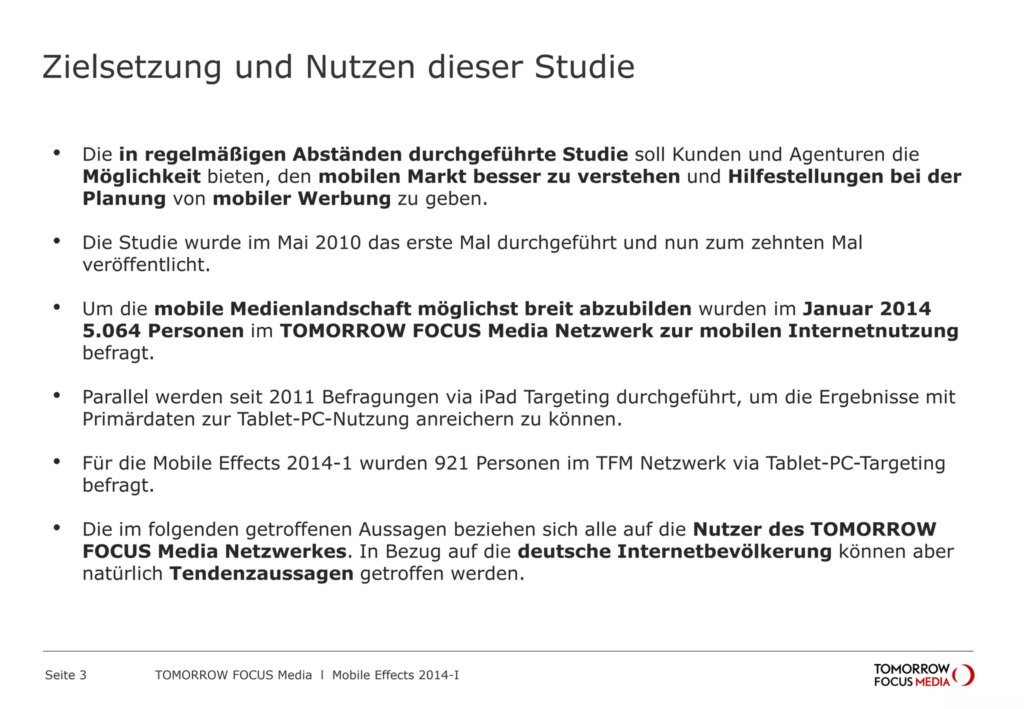 Zielsetzung und Nutzen dieser Studie
• Die in regelmäßigen Abständen durchgeführte Studie soll Kunden und Agenturen die
Möglichkeit bieten, den mobilen Markt besser zu verstehen und Hilfestellungen bei der
Planung von mobiler Werbung zu geben.
• Die Studie wurde im Mai 2010 das erste Mal durchgeführt und nun zum zehnten Mal
veröffentlicht.
• Um die mobile Medienlandschaft möglichst breit abzubilden wurden im Januar 2014
5.064 Personen im TOMORROW FOCUS Media Netzwerk zur mobilen Internetnutzung
befragt.
• Parallel werden seit 2011 Befragungen via iPad Targeting durchgeführt, um die Ergebnisse mit
Primärdaten zur Tablet-PC-Nutzung anreichern zu können.
• Für die Mobile Effects 2014-1 wurden 921 Personen im TFM Netzwerk via Tablet-PC-Targeting
befragt.
• Die im folgenden getroffenen Aussagen beziehen sich alle auf die Nutzer des TOMORROW
FOCUS Media Netzwerkes. In Bezug auf die deutsche Internetbevölkerung können aber
natürlich Tendenzaussagen getroffen werden.
 