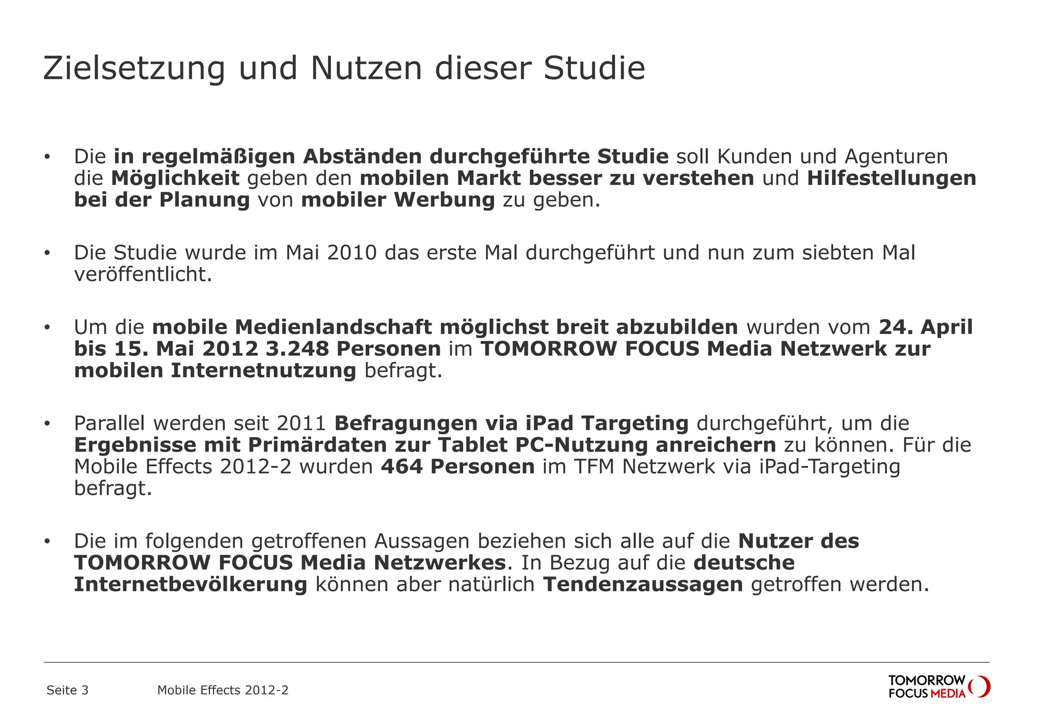 Zielsetzung und Nutzen dieser Studie
• Die in regelmäßigen Abständen durchgeführte Studie soll Kunden und Agenturen
die Möglichkeit geben den mobilen Markt besser zu verstehen und Hilfestellungen
bei der Planung von mobiler Werbung zu geben.
• Die Studie wurde im Mai 2010 das erste Mal durchgeführt und nun zum siebten Mal
veröffentlicht.
• Um die mobile Medienlandschaft möglichst breit abzubilden wurden vom 24. April
bis 15. Mai 2012 3.248 Personen im TOMORROW FOCUS Media Netzwerk zur
mobilen Internetnutzung befragt.
• Parallel werden seit 2011 Befragungen via iPad Targeting durchgeführt, um die
Ergebnisse mit Primärdaten zur Tablet PC-Nutzung anreichern zu können. Für die
Mobile Effects 2012-2 wurden 464 Personen im TFM Netzwerk via iPad-Targeting
befragt.
• Die im folgenden getroffenen Aussagen beziehen sich alle auf die Nutzer des
TOMORROW FOCUS Media Netzwerkes. In Bezug auf die deutsche
Internetbevölkerung können aber natürlich Tendenzaussagen getroffen werden.
Seite 3 Mobile Effects 2012-2
 