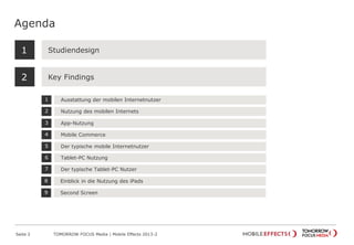 Agenda
Seite 2 TOMORROW FOCUS Media | Mobile Effects 2013-2
Studiendesign
Key Findings
1
2
Ausstattung der mobilen Internetnutzer1
Nutzung des mobilen Internets2
Tablet-PC Nutzung6
Der typische Tablet-PC Nutzer7
App-Nutzung3
Mobile Commerce4
Der typische mobile Internetnutzer5
Einblick in die Nutzung des iPads8
Second Screen9
 