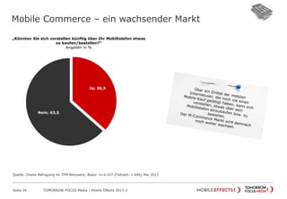 Mobile Commerce – ein wachsender Markt
Seite 34 TOMORROW FOCUS Media | Mobile Effects 2013-2
„Könnten Sie sich vorstellen künftig über Ihr Mobiltelefon etwas
zu kaufen/bestellen?“
Angaben in %
Ja; 36,5
Nein; 63,5
Quelle: Onsite Befragung im TFM Netzwerk; Basis: n=4.107 (Fallzahl: 1.446) Mai 2013
 