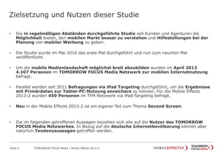 Zielsetzung und Nutzen dieser Studie
• Die in regelmäßigen Abständen durchgeführte Studie soll Kunden und Agenturen die
Möglichkeit bieten, den mobilen Markt besser zu verstehen und Hilfestellungen bei der
Planung von mobiler Werbung zu geben.
• Die Studie wurde im Mai 2010 das erste Mal durchgeführt und nun zum neunten Mal
veröffentlicht.
• Um die mobile Medienlandschaft möglichst breit abzubilden wurden im April 2013
4.107 Personen im TOMORROW FOCUS Media Netzwerk zur mobilen Internetnutzung
befragt.
• Parallel werden seit 2011 Befragungen via iPad Targeting durchgeführt, um die Ergebnisse
mit Primärdaten zur Tablet-PC-Nutzung anreichern zu können. Für die Mobile Effects
2013-2 wurden 459 Personen im TFM Netzwerk via iPad-Targeting befragt.
• Neu in der Mobile Effects 2013-2 ist ein eigener Teil zum Thema Second Screen.
• Die im folgenden getroffenen Aussagen beziehen sich alle auf die Nutzer des TOMORROW
FOCUS Media Netzwerkes. In Bezug auf die deutsche Internetbevölkerung können aber
natürlich Tendenzaussagen getroffen werden.
Seite 4 TOMORROW FOCUS Media | Mobile Effects 2013-2
 